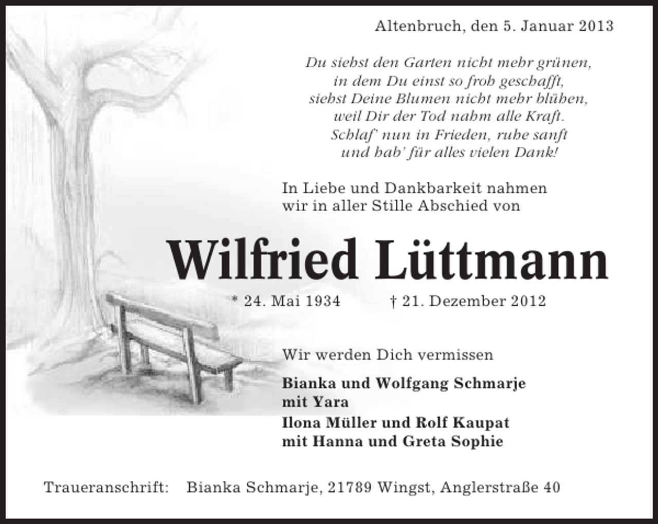 <p>Altenbruch, den 5. Januar 2013<br />Du siehst den Garten nicht mehr grünen,<br />in dem Du einst so froh geschafft,<br />siehst Deine Blumen nicht mehr blühen,<br />weil Dir der Tod nahm alle Kraft.<br />Schlaf’ nun in Frieden, ruhe sanft<br />und hab’ für alles vielen Dank!<br />In Liebe und Dankbarkeit nahmen<br />wir in aller Stille Abschied von</p><p>Wilfried Lüttmann<br />* 24. Mai 1934</p><p>† 21. Dezember 2012</p><p>Wir werden Dich vermissen<br />Bianka und Wolfgang Schmarje<br />mit Yara<br />Ilona Müller und Rolf Kaupat<br />mit Hanna und Greta Sophie<br />Traueranschrift:</p><p>Bianka Schmarje, 21789 Wingst, Anglerstraße 40</p>