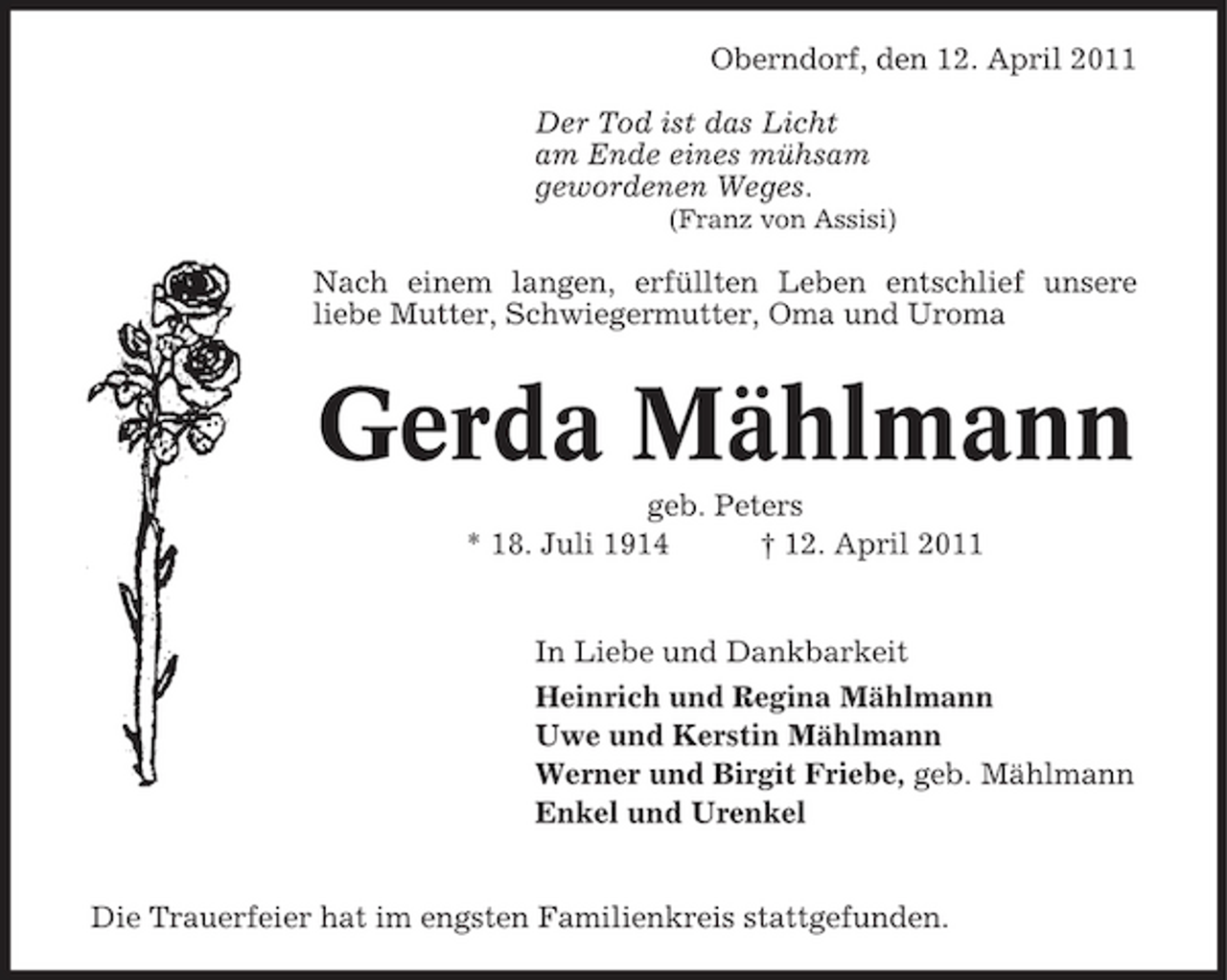 <p>Oberndorf, den 12. April 2011 Der Tod ist das Licht am Ende eines mühsam gewordenen Weges.<br />(Franz von Assisi)</p><p>Nach einem langen, erfüllten Leben entschlief unsere liebe Mutter, Schwiegermutter, Oma und Uroma</p><p>Gerda Mählmann<br />geb. Peters * 18. Juli 1914 † 12. April 2011 In Liebe und Dankbarkeit Heinrich und Regina Mählmann Uwe und Kerstin Mählmann Werner und Birgit Friebe, geb. Mählmann Enkel und Urenkel</p><p>Die Trauerfeier hat im engsten Familienkreis stattgefunden.</p>