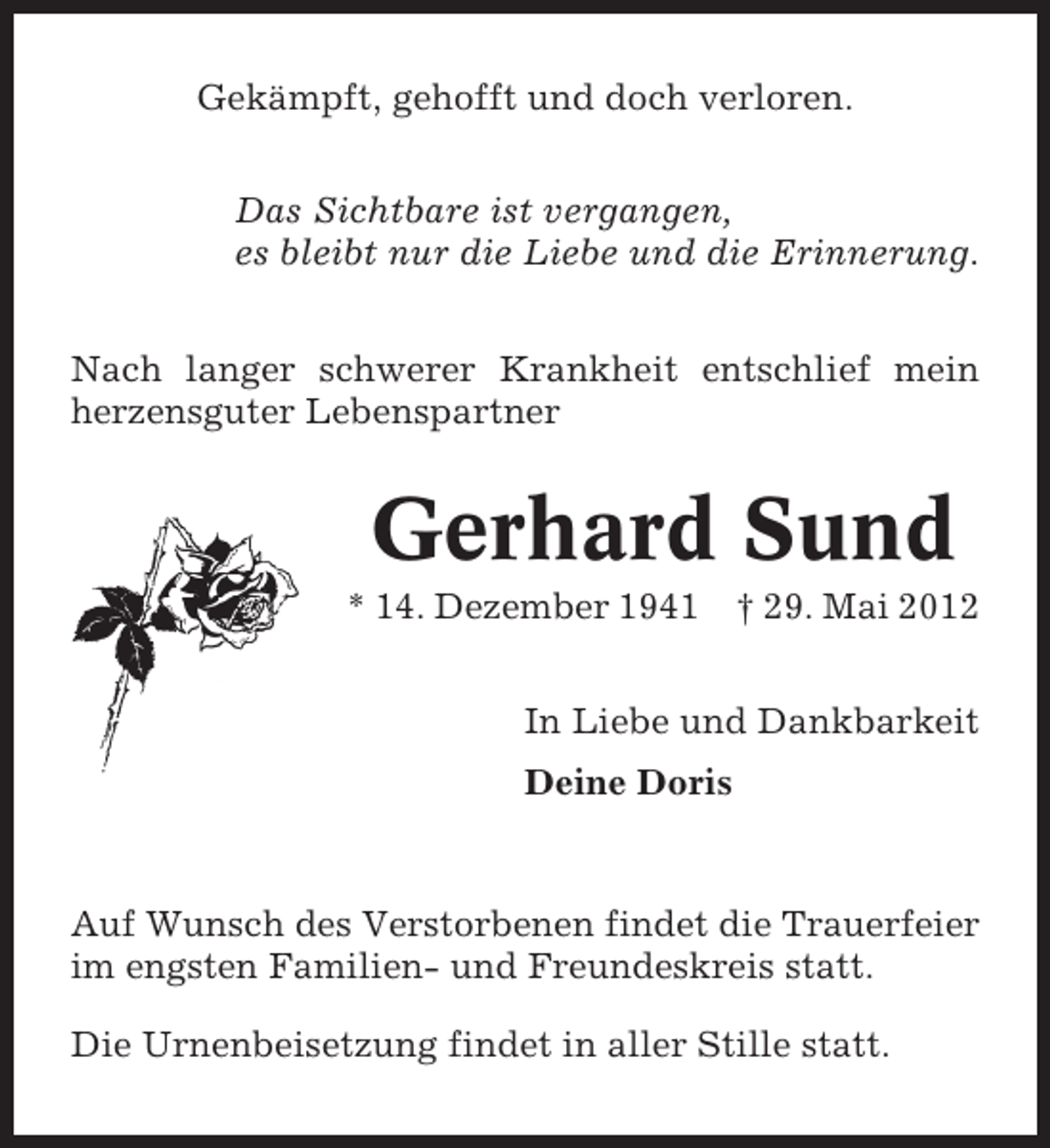 <p>Gekämpft, gehofft und doch verloren.<br />Das Sichtbare ist vergangen,<br />es bleibt nur die Liebe und die Erinnerung.<br />Nach langer schwerer Krankheit entschlief mein<br />herzensguter Lebenspartner</p><p>Gerhard Sund<br />* 14. Dezember 1941</p><p>† 29. Mai 2012</p><p>In Liebe und Dankbarkeit<br />Deine Doris</p><p>Auf Wunsch des Verstorbenen findet die Trauerfeier<br />im engsten Familien- und Freundeskreis statt.<br />Die Urnenbeisetzung findet in aller Stille statt.</p>