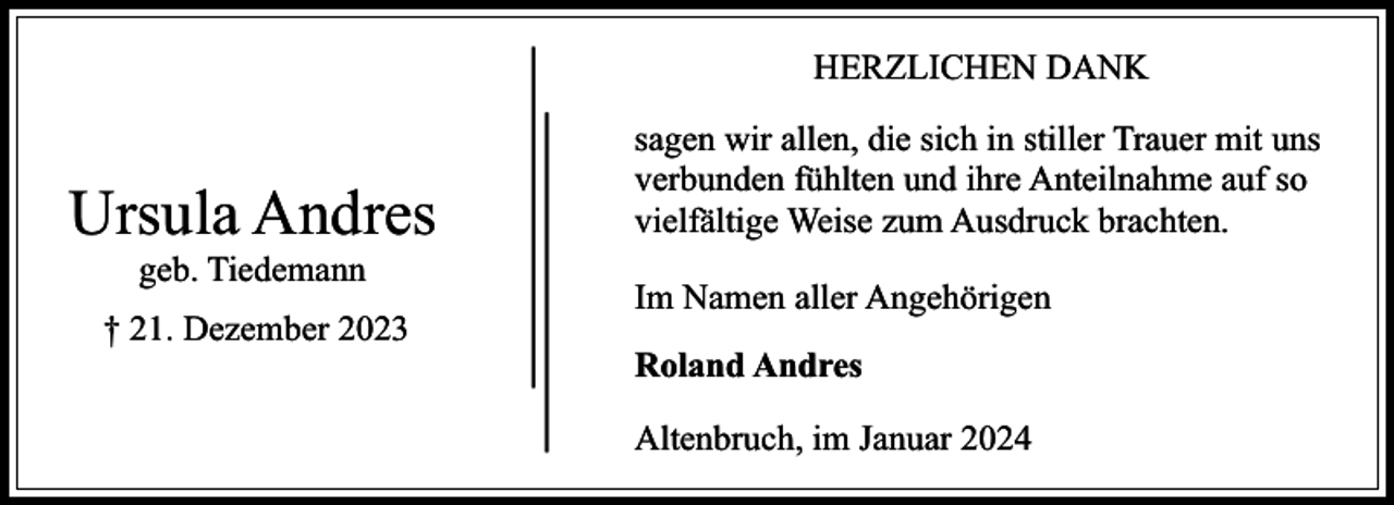 <p>HERZLICHEN DANK</p><p>Ursula Andres<br />geb. Tiedemann</p><p>† 21. Dezember 2023</p><p>sagen wir allen, die sich in stiller Trauer mit uns<br />verbunden fühlten und ihre Anteilnahme auf so<br />vielfältige Weise zum Ausdruck brachten.<br />Im Namen aller Angehörigen<br />Roland Andres<br />Altenbruch, im Januar 2024</p>