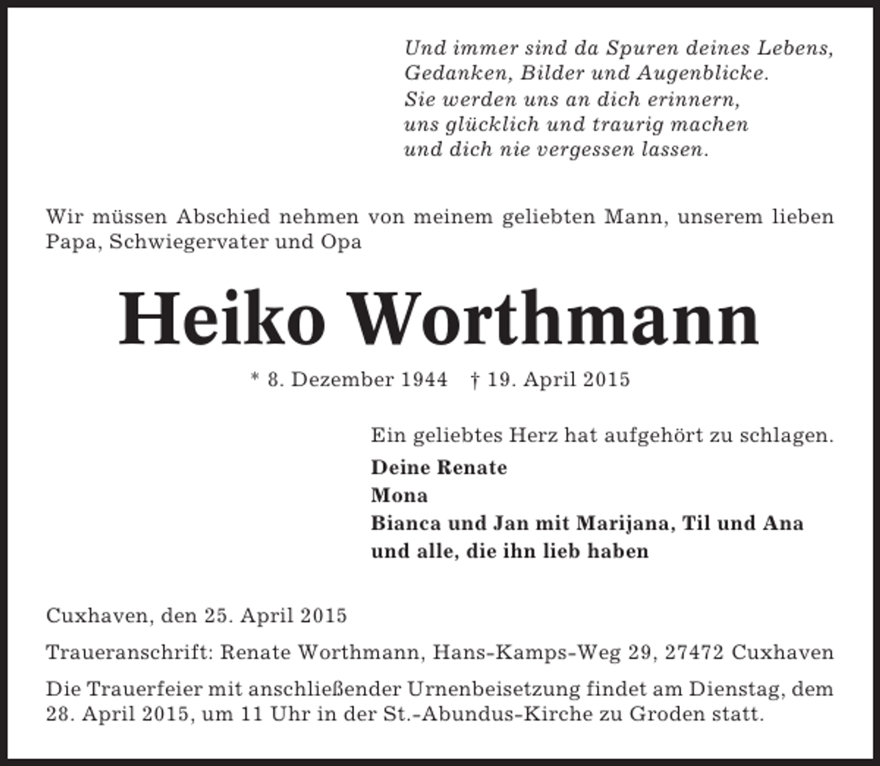 <p>Und immer sind da Spuren deines Lebens,<br />Gedanken, Bilder und Augenblicke.<br />Sie werden uns an dich erinnern,<br />uns glücklich und traurig machen<br />und dich nie vergessen lassen.<br />Wir müssen Abschied nehmen von meinem geliebten Mann, unserem lieben<br />Papa, Schwiegervater und Opa</p>
<p>Heiko Worthmann<br />* 8. Dezember 1944 † 19. April 2015<br />Ein geliebtes Herz hat aufgehört zu schlagen.<br />Deine Renate<br />Mona<br />Bianca und Jan mit Marijana, Til und Ana<br />und alle, die ihn lieb haben<br />Cuxhaven, den 25. April 2015<br />Traueranschrift: Renate Worthmann, Hans-Kamps-Weg 29, 27472 Cuxhaven<br />Die Trauerfeier mit anschließender Urnenbeisetzung findet am Dienstag, dem<br />28. April 2015, um 11 Uhr in der St.-Abundus-Kirche zu Groden statt.</p>