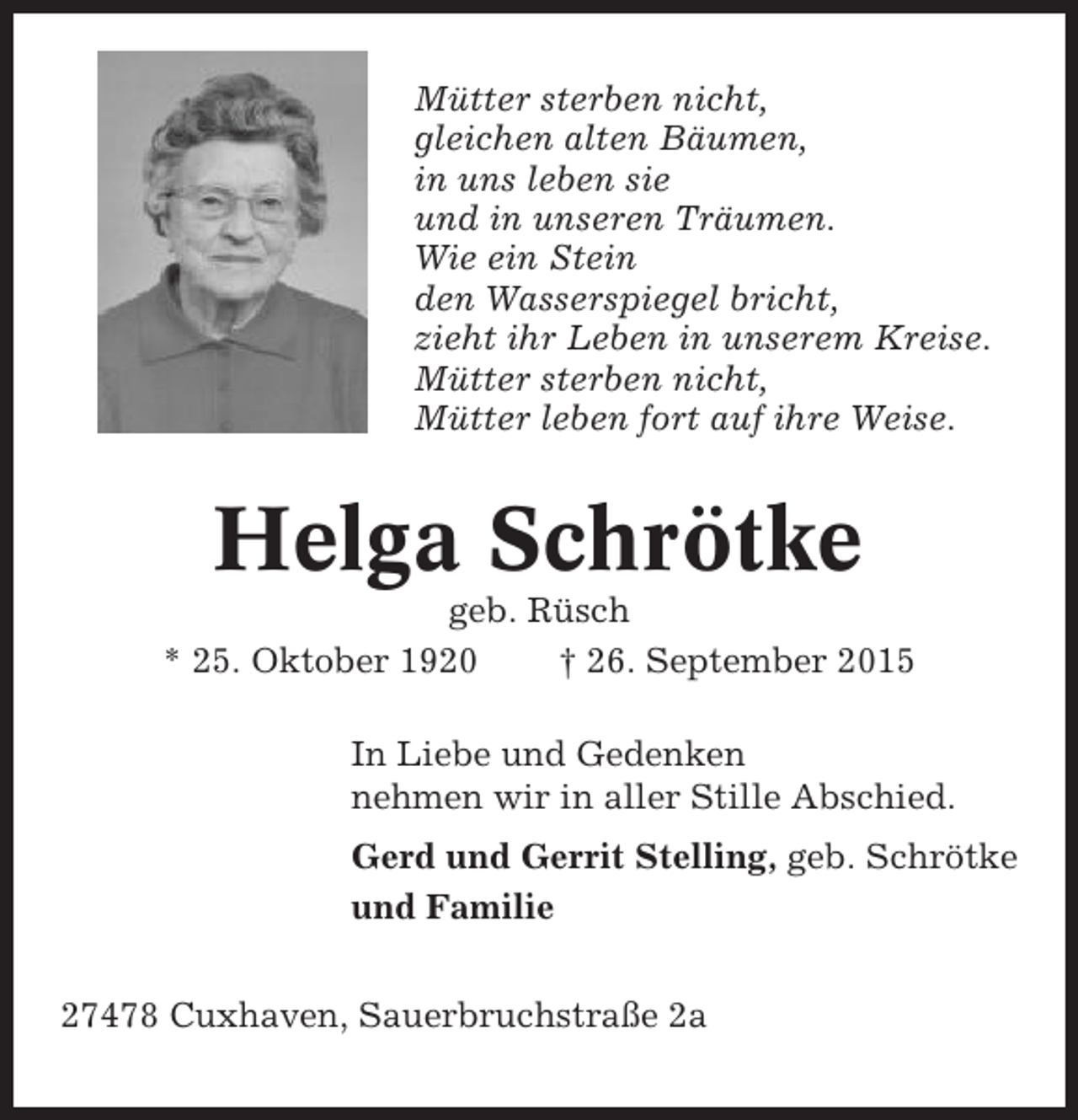 <p>Mütter sterben nicht,<br />gleichen alten Bäumen,<br />in uns leben sie<br />und in unseren Träumen.<br />Wie ein Stein<br />den Wasserspiegel bricht,<br />zieht ihr Leben in unserem Kreise.<br />Mütter sterben nicht,<br />Mütter leben fort auf ihre Weise.</p><p>Helga Schrötke<br />geb. Rüsch<br />* 25. Oktober 1920<br />† 26. September 2015<br />In Liebe und Gedenken<br />nehmen wir in aller Stille Abschied.<br />Gerd und Gerrit Stelling, geb. Schrötke<br />und Familie<br />27478 Cuxhaven, Sauerbruchstraße 2a</p>