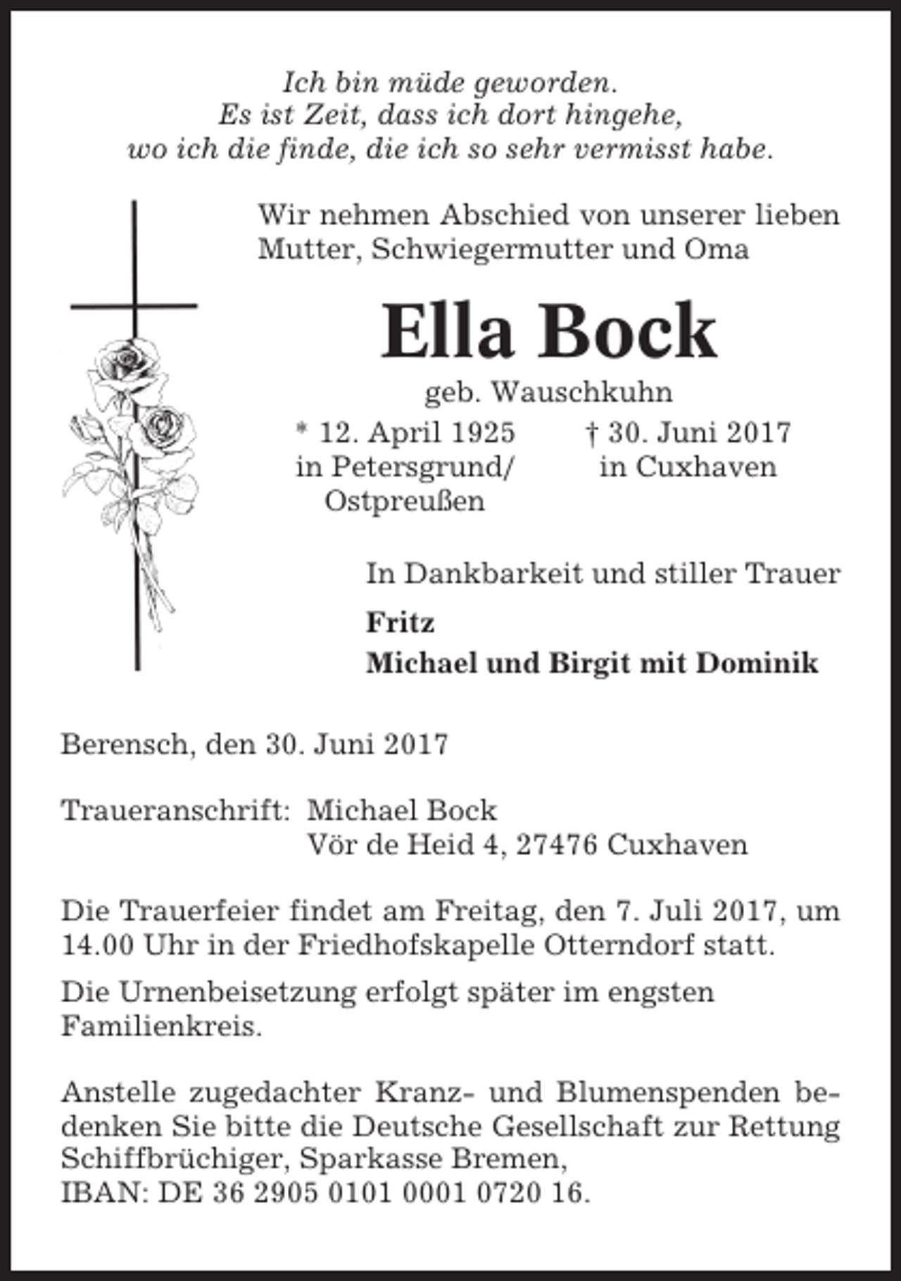<p>Ich bin müde geworden.<br />Es ist Zeit, dass ich dort hingehe,<br />wo ich die finde, die ich so sehr vermisst habe.<br />Wir nehmen Abschied von unserer lieben<br />Mutter, Schwiegermutter und Oma</p><p>Ella Bock<br />geb. Wauschkuhn<br />* 12. April 1925<br />† 30. Juni 2017<br />in Petersgrund/<br />in Cuxhaven<br />Ostpreußen<br />In Dankbarkeit und stiller Trauer<br />Fritz<br />Michael und Birgit mit Dominik<br />Berensch, den 30. Juni 2017<br />Traueranschrift: Michael Bock<br />Vör de Heid 4, 27476 Cuxhaven<br />Die Trauerfeier findet am Freitag, den 7. Juli 2017, um<br />14.00 Uhr in der Friedhofskapelle Otterndorf statt.<br />Die Urnenbeisetzung erfolgt später im engsten<br />Familienkreis.<br />Anstelle zugedachter Kranz- und Blumenspenden bedenken Sie bitte die Deutsche Gesellschaft zur Rettung<br />Schiffbrüchiger, Sparkasse Bremen,<br />IBAN: DE 36 2905 0101 0001 0720 16.</p>