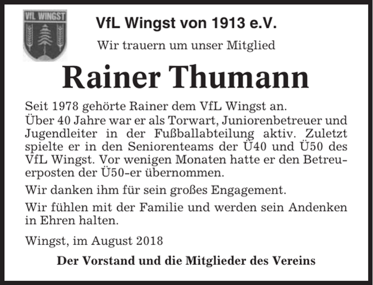 <p>VfL Wingst von 1913 e.V.<br />Wir trauern um unser Mitglied</p><p>Rainer Thumann<br />Seit 1978 gehörte Rainer dem VfL Wingst an.<br />Über 40 Jahre war er als Torwart, Juniorenbetreuer und<br />Jugendleiter in der Fußballabteilung aktiv. Zuletzt<br />spielte er in den Seniorenteams der Ü40 und Ü50 des<br />VfL Wingst. Vor wenigen Monaten hatte er den Betreuerposten der Ü50-er übernommen.<br />Wir danken ihm für sein großes Engagement.<br />Wir fühlen mit der Familie und werden sein Andenken<br />in Ehren halten.<br />Wingst, im August 2018<br />Der Vorstand und die Mitglieder des Vereins</p>