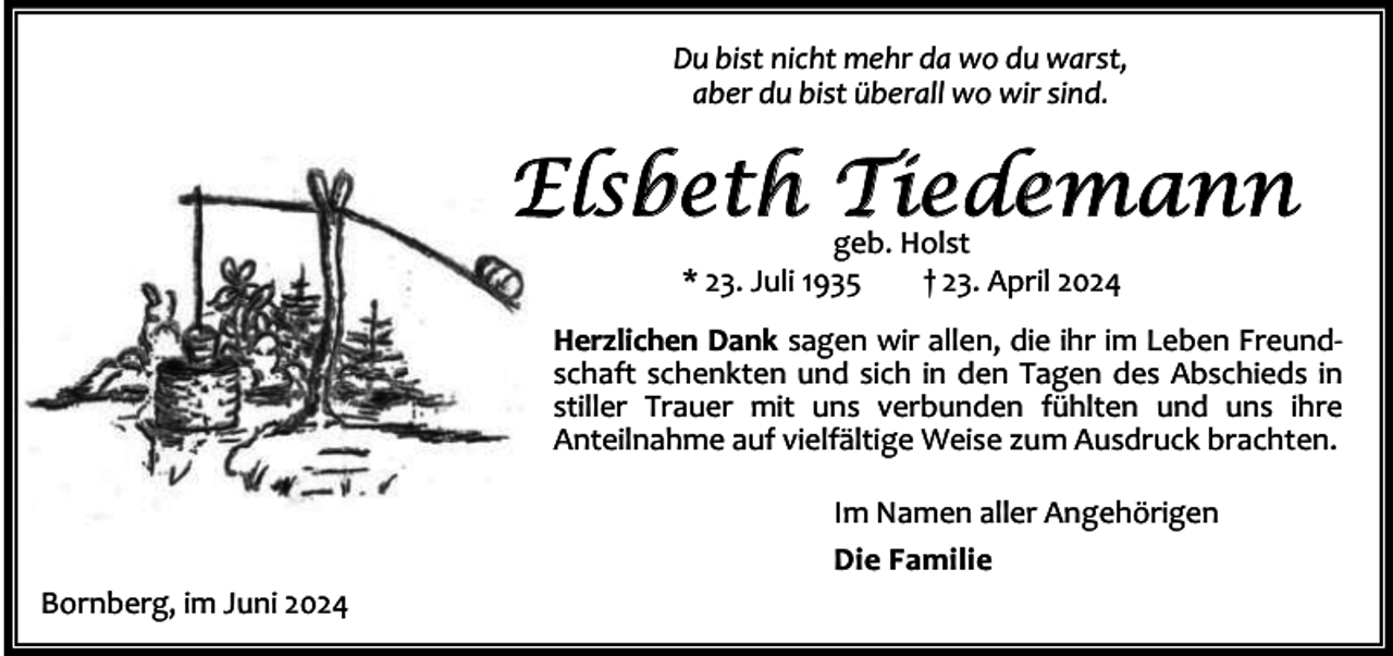 <p>Du bist nicht mehr da wo du warst,<br />aber du bist überall wo wir sind.</p><p>Elsbeth T<br />iedemann<br />geb. Holst<br />* 23. Juli 1935</p><p>† 23. April 2024</p><p>Herzlichen Dank sagen wir allen, die ihr im Leben Freund‐<br />schaft schenkten und sich in den Tagen des Abschieds in<br />stiller Trauer mit uns verbunden fühlten und uns ihre<br />Anteilnahme auf vielfältige Weise zum Ausdruck brachten.<br />Im Namen aller Angehörigen<br />Die Familie<br />Bornberg, im Juni 2024</p>