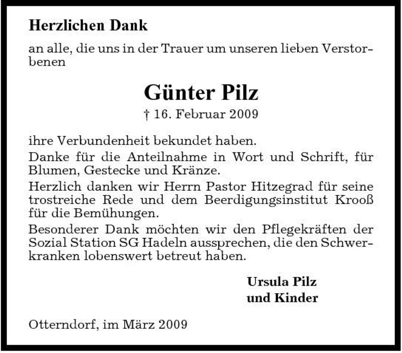 <p>Herzlichen Dank<br />an alle, die uns in der Trauer um unseren lieben Verstorbenen</p><p>Günter Pilz<br />† 16. Februar 2009 ihre Verbundenheit bekundet haben. Danke für die Anteilnahme in Wort und Schrift, für Blumen, Gestecke und Kränze. Herzlich danken wir Herrn Pastor Hitzegrad für seine trostreiche Rede und dem Beerdigungsinstitut Krooß für die Bemühungen. Besonderer Dank möchten wir den Pflegekräften der Sozial Station SG Hadeln aussprechen, die den Schwerkranken lobenswert betreut haben. Ursula Pilz und Kinder Otterndorf, im März 2009</p>