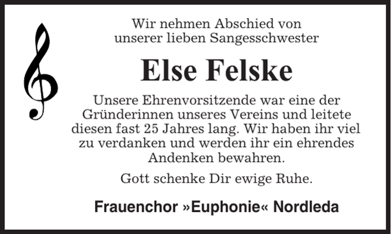 <p>Wir nehmen Abschied von<br />unserer lieben Sangesschwester</p><p>Else Felske<br />Unsere Ehrenvorsitzende war eine der<br />Gründerinnen unseres Vereins und leitete<br />diesen fast 25 Jahres lang. Wir haben ihr viel<br />zu verdanken und werden ihr ein ehrendes<br />Andenken bewahren.<br />Gott schenke Dir ewige Ruhe.</p><p>Frauenchor »Euphonie« Nordleda</p>