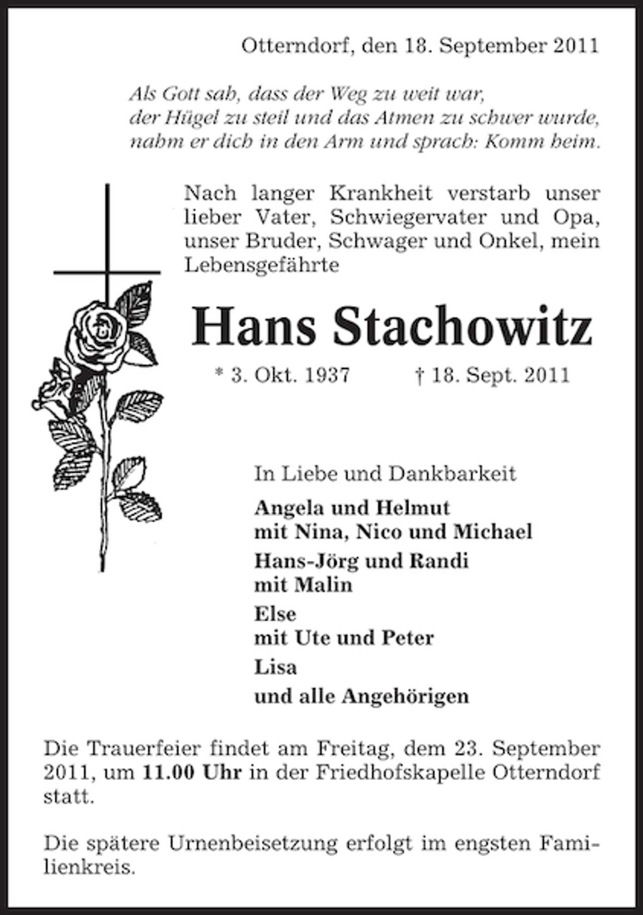 <p>Otterndorf, den 18. September 2011<br />Als Gott sah, dass der Weg zu weit war,<br />der Hügel zu steil und das Atmen zu schwer wurde,<br />nahm er dich in den Arm und sprach: Komm heim.<br />Nach langer Krankheit verstarb unser<br />lieber Vater, Schwiegervater und Opa,<br />unser Bruder, Schwager und Onkel, mein<br />Lebensgefährte</p><p>Hans Stachowitz<br />* 3. Okt. 1937</p><p>† 18. Sept. 2011</p><p>In Liebe und Dankbarkeit<br />Angela und Helmut<br />mit Nina, Nico und Michael<br />Hans-Jörg und Randi<br />mit Malin<br />Else<br />mit Ute und Peter<br />Lisa<br />und alle Angehörigen<br />Die Trauerfeier findet am Freitag, dem 23. September<br />2011, um 11.00 Uhr in der Friedhofskapelle Otterndorf<br />statt.<br />Die spätere Urnenbeisetzung erfolgt im engsten Familienkreis.</p>