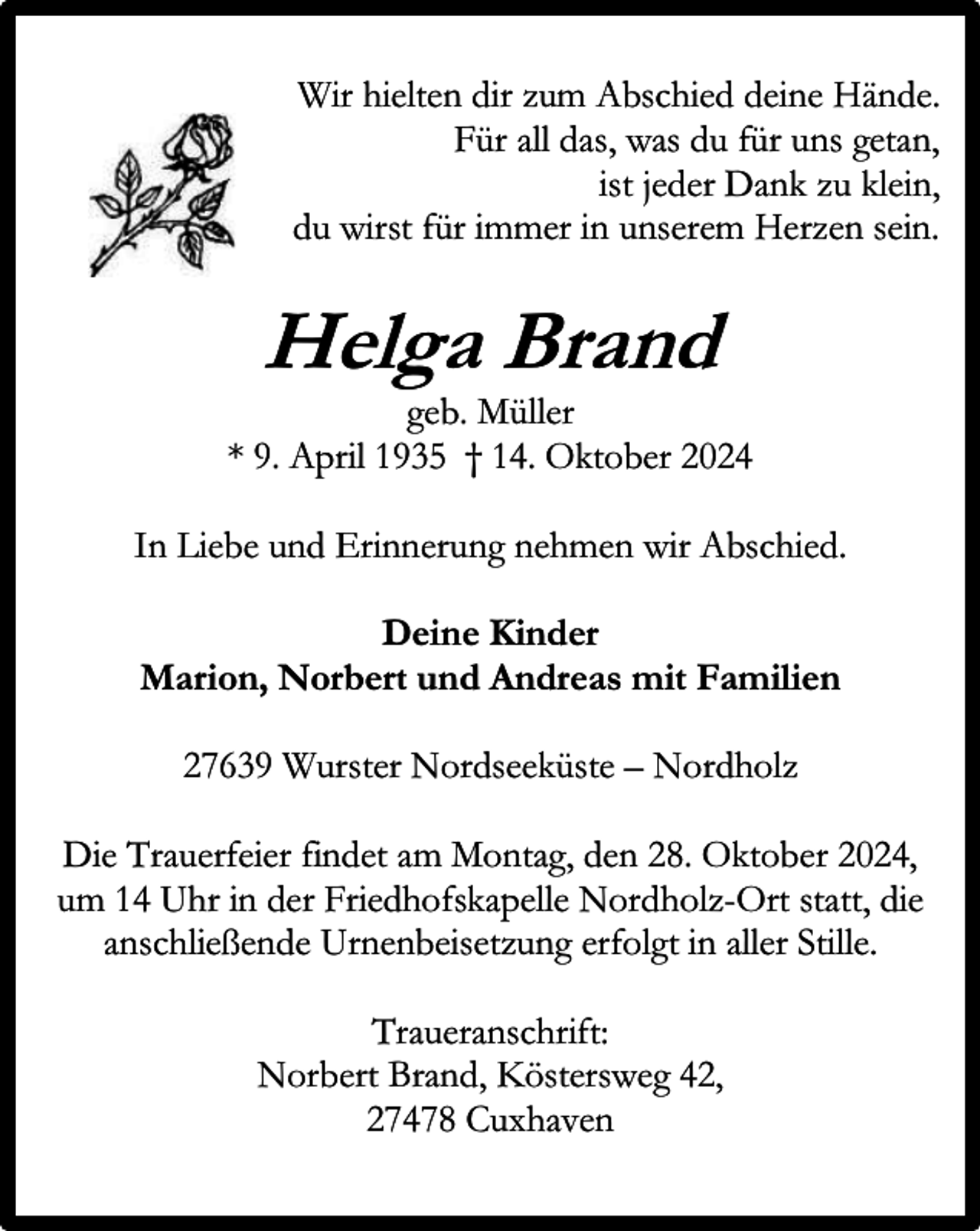 <p>Wir hielten dir zum Abschied deine Hände.<br />Für all das, was du für uns getan,<br />ist jeder Dank zu klein,<br />du wirst für immer in unserem Herzen sein.</p><p>Helga Brand</p><p>geb. Müller<br />* 9. April 1935 † 14. Oktober 2024<br />In Liebe und Erinnerung nehmen wir Abschied.<br />Deine Kinder<br />Marion, Norbert und Andreas mit Familien<br />27639 Wurster Nordseeküste – Nordholz<br />Die Trauerfeier findet am Montag, den 28. Oktober 2024,<br />um 14 Uhr in der Friedhofskapelle Nordholz-Ort statt, die<br />anschließende Urnenbeisetzung erfolgt in aller Stille.<br />Traueranschrift:<br />Norbert Brand, Köstersweg 42,<br />27478 Cuxhaven</p>