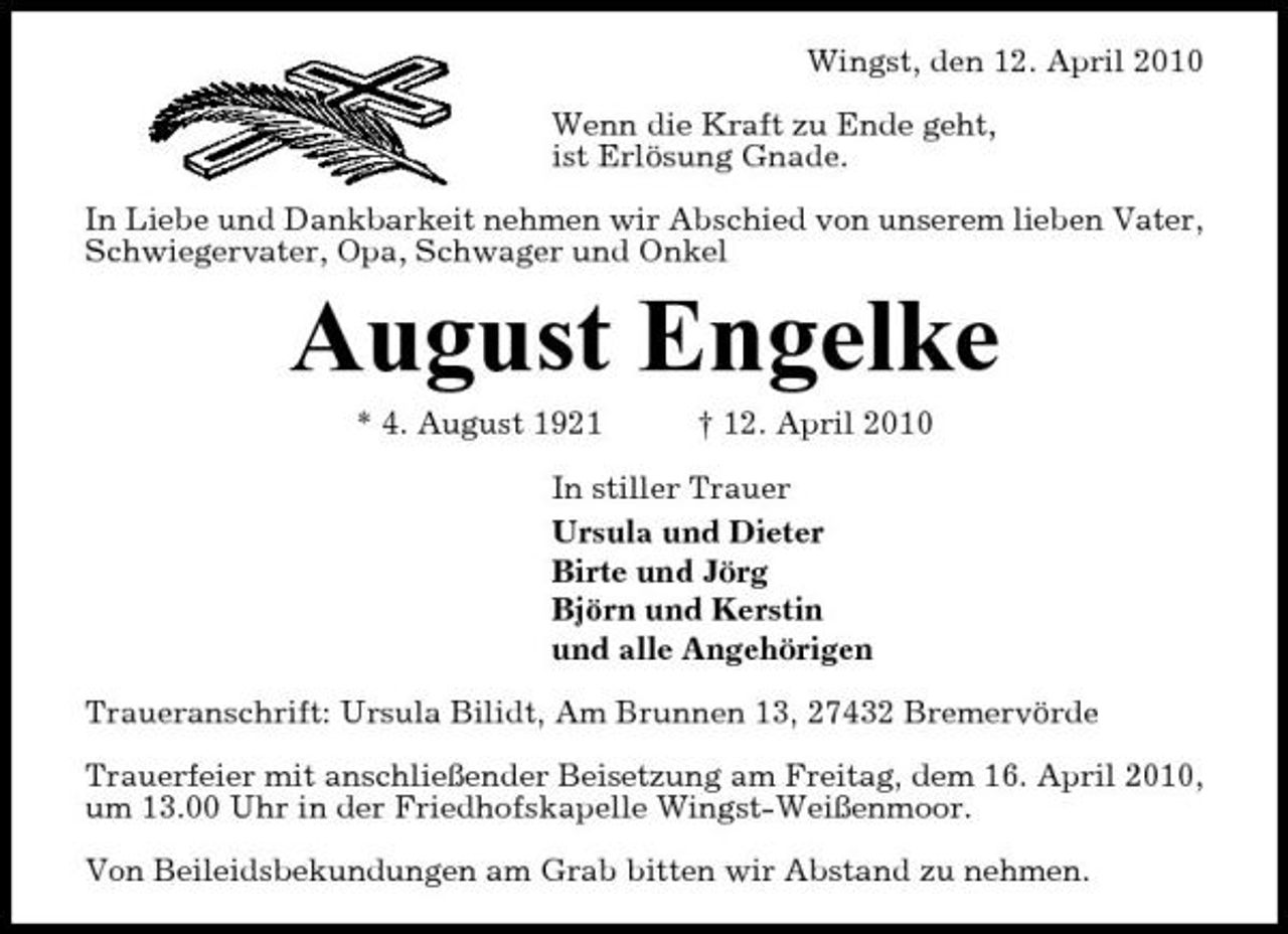 <p>Wingst, den 12. April 2010 Wenn die Kraft zu Ende geht, ist Erlösung Gnade. In Liebe und Dankbarkeit nehmen wir Abschied von unserem lieben Vater, Schwiegervater, Opa, Schwager und Onkel</p><p>August Engelke<br />* 4. August 1921 † 12. April 2010 In stiller Trauer Ursula und Dieter Birte und Jörg Björn und Kerstin und alle Angehörigen Traueranschrift: Ursula Bilidt, Am Brunnen 13, 27432 Bremervörde Trauerfeier mit anschließender Beisetzung am Freitag, dem 16. April 2010, um 13.00 Uhr in der Friedhofskapelle Wingst-Weißenmoor. Von Beileidsbekundungen am Grab bitten wir Abstand zu nehmen.</p>