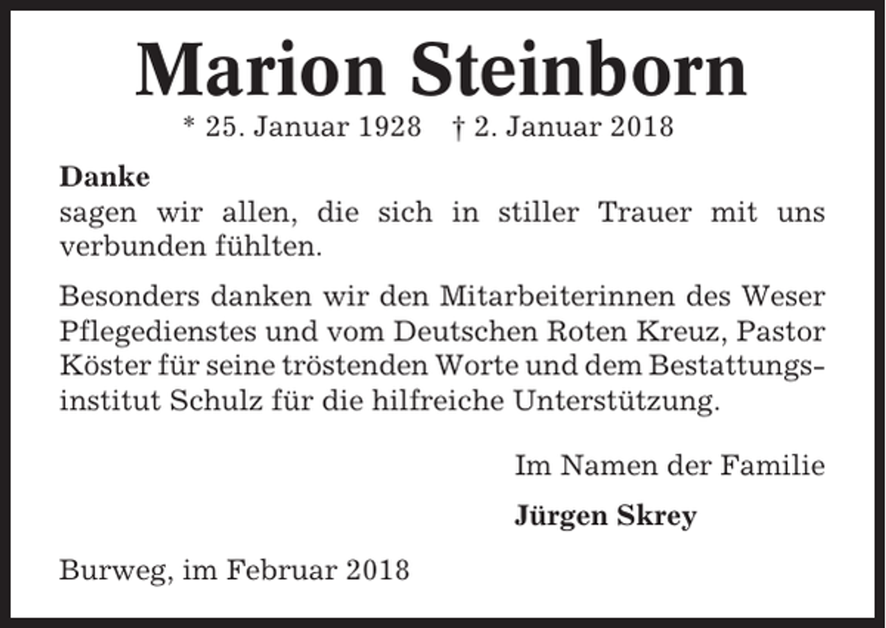 <p>Marion Steinborn<br />* 25. Januar 1928</p><p>† 2. Januar 2018</p><p>Danke<br />sagen wir allen, die sich in stiller Trauer mit uns<br />verbunden fühlten.<br />Besonders danken wir den Mitarbeiterinnen des Weser<br />Pflegedienstes und vom Deutschen Roten Kreuz, Pastor<br />Köster für seine tröstenden Worte und dem Bestattungsinstitut Schulz für die hilfreiche Unterstützung.<br />Im Namen der Familie<br />Jürgen Skrey<br />Burweg, im Februar 2018</p>