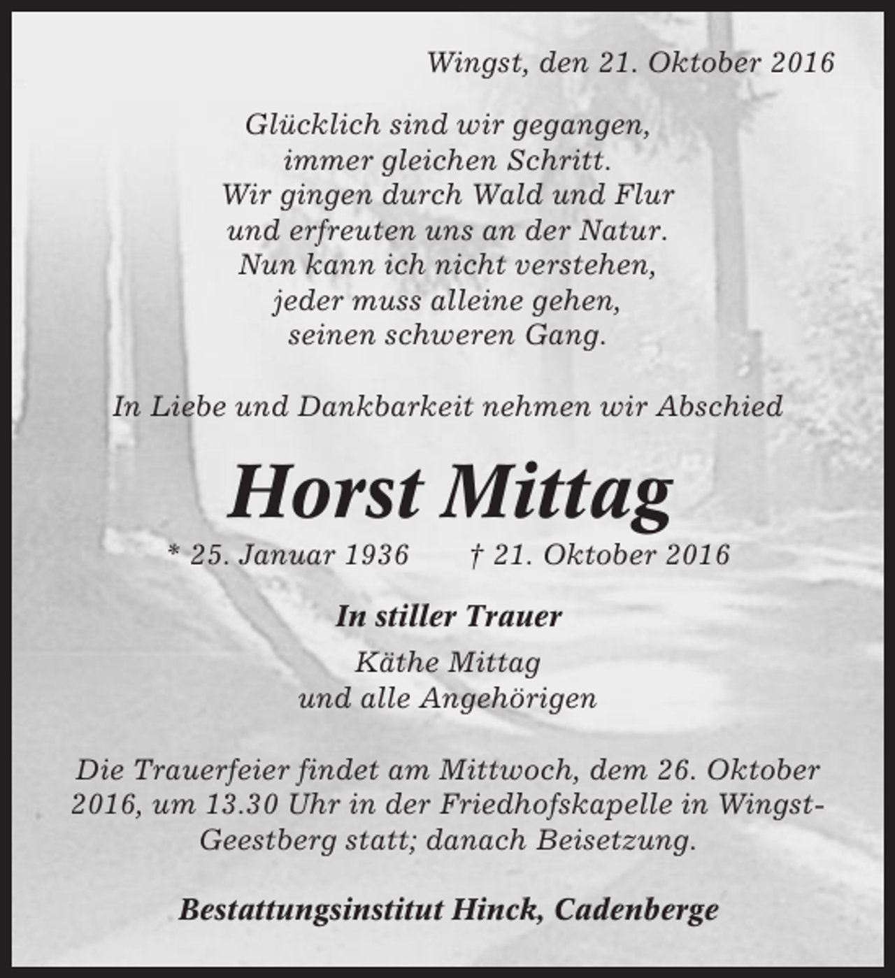 <p>Wingst, den 21. Oktober 2016<br />Glücklich sind wir gegangen,<br />immer gleichen Schritt.<br />Wir gingen durch Wald und Flur<br />und erfreuten uns an der Natur.<br />Nun kann ich nicht verstehen,<br />jeder muss alleine gehen,<br />seinen schweren Gang.<br />In Liebe und Dankbarkeit nehmen wir Abschied</p><p>Horst Mittag<br />* 25. Januar 1936</p><p>† 21. Oktober 2016</p><p>In stiller Trauer<br />Käthe Mittag<br />und alle Angehörigen<br />Die Trauerfeier findet am Mittwoch, dem 26. Oktober<br />2016, um 13.30 Uhr in der Friedhofskapelle in WingstGeestberg statt; danach Beisetzung.<br />Bestattungsinstitut Hinck, Cadenberge</p>