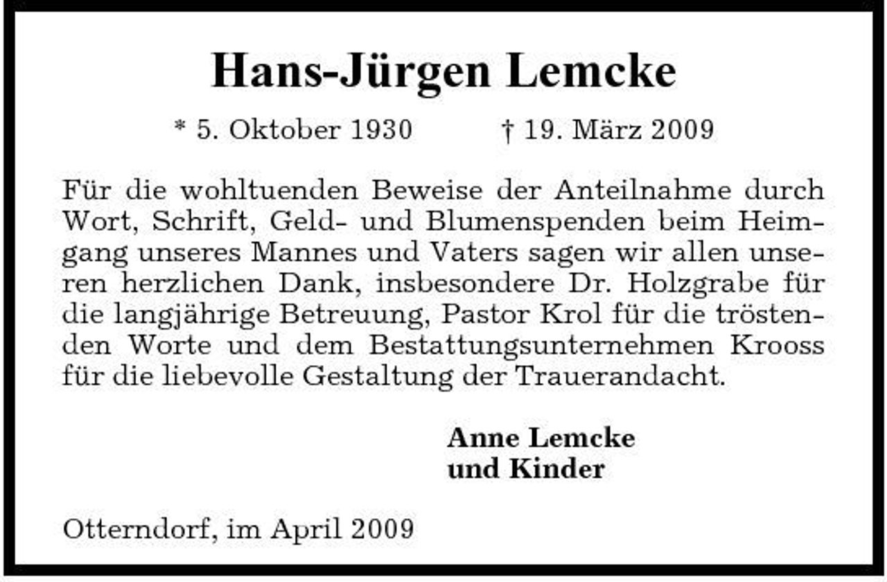 <p>Hans-Jürgen Lemcke<br />* 5. Oktober 1930 † 19. März 2009 Für die wohltuenden Beweise der Anteilnahme durch Wort, Schrift, Geld- und Blumenspenden beim Heimgang unseres Mannes und Vaters sagen wir allen unseren herzlichen Dank, insbesondere Dr. Holzgrabe für die langjährige Betreuung, Pastor Krol für die tröstenden Worte und dem Bestattungsunternehmen Krooss für die liebevolle Gestaltung der Trauerandacht. Anne Lemcke und Kinder Otterndorf, im April 2009</p>
