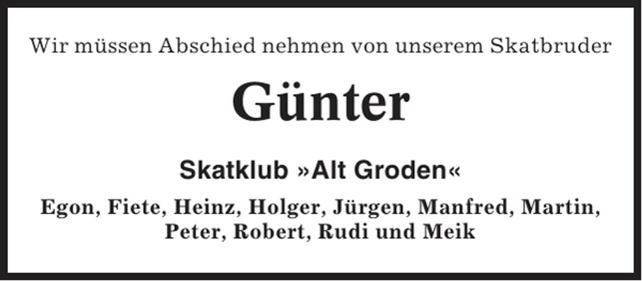 <p>Wir müssen Abschied nehmen von unserem Skatbruder</p><p>Günter<br />Skatklub »Alt Groden«<br />Egon, Fiete, Heinz, Holger, Jürgen, Manfred, Martin,<br />Peter, Robert, Rudi und Meik</p>