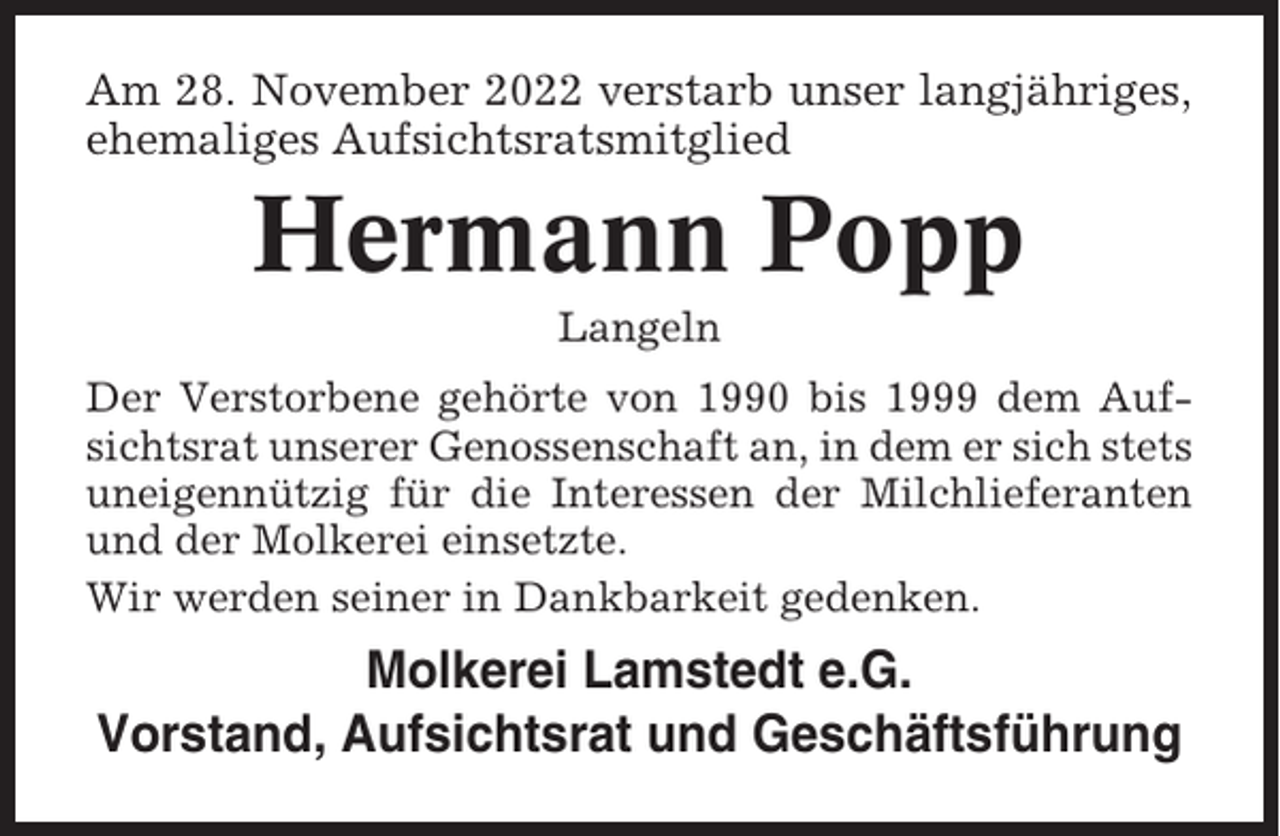 <p>Am 28. November 2022 verstarb unser langjähriges,<br />ehemaliges Aufsichtsratsmitglied</p><p>Hermann Popp<br />Langeln<br />Der Verstorbene gehörte von 1990 bis 1999 dem Aufsichtsrat unserer Genossenschaft an, in dem er sich stets<br />uneigennützig für die Interessen der Milchlieferanten<br />und der Molkerei einsetzte.<br />Wir werden seiner in Dankbarkeit gedenken.</p><p>Molkerei Lamstedt e.G.<br />Vorstand, Aufsichtsrat und Geschäftsführung</p>