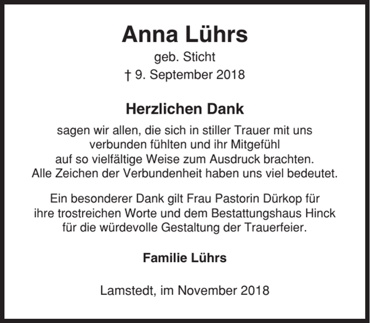 <p>Anna Lührs<br />geb. Sticht<br />† 9. September 2018</p><p>Herzlichen Dank<br />sagen wir allen, die sich in stiller Trauer mit uns<br />verbunden fühlten und ihr Mitgefühl<br />auf so vielfältige Weise zum Ausdruck brachten.<br />Alle Zeichen der Verbundenheit haben uns viel bedeutet.<br />Ein besonderer Dank gilt Frau Pastorin Dürkop für<br />ihre trostreichen Worte und dem Bestattungshaus Hinck<br />für die würdevolle Gestaltung der Trauerfeier.</p><p>Familie Lührs<br />Lamstedt, im November 2018</p>