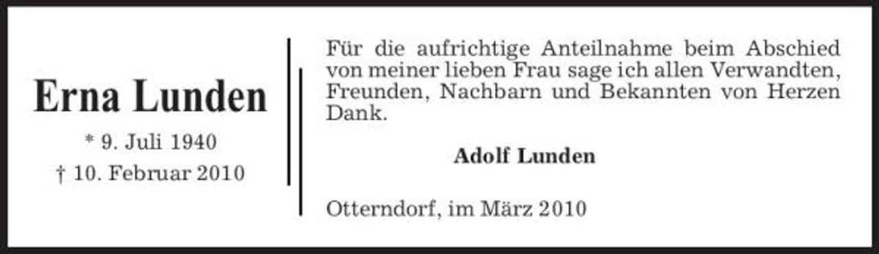 <p>Erna Lunden<br />* 9. Juli 1940 † 10. Februar 2010</p><p>Für die aufrichtige Anteilnahme beim Abschied von meiner lieben Frau sage ich allen Verwandten, Freunden, Nachbarn und Bekannten von Herzen Dank. Adolf Lunden Otterndorf, im März 2010</p>