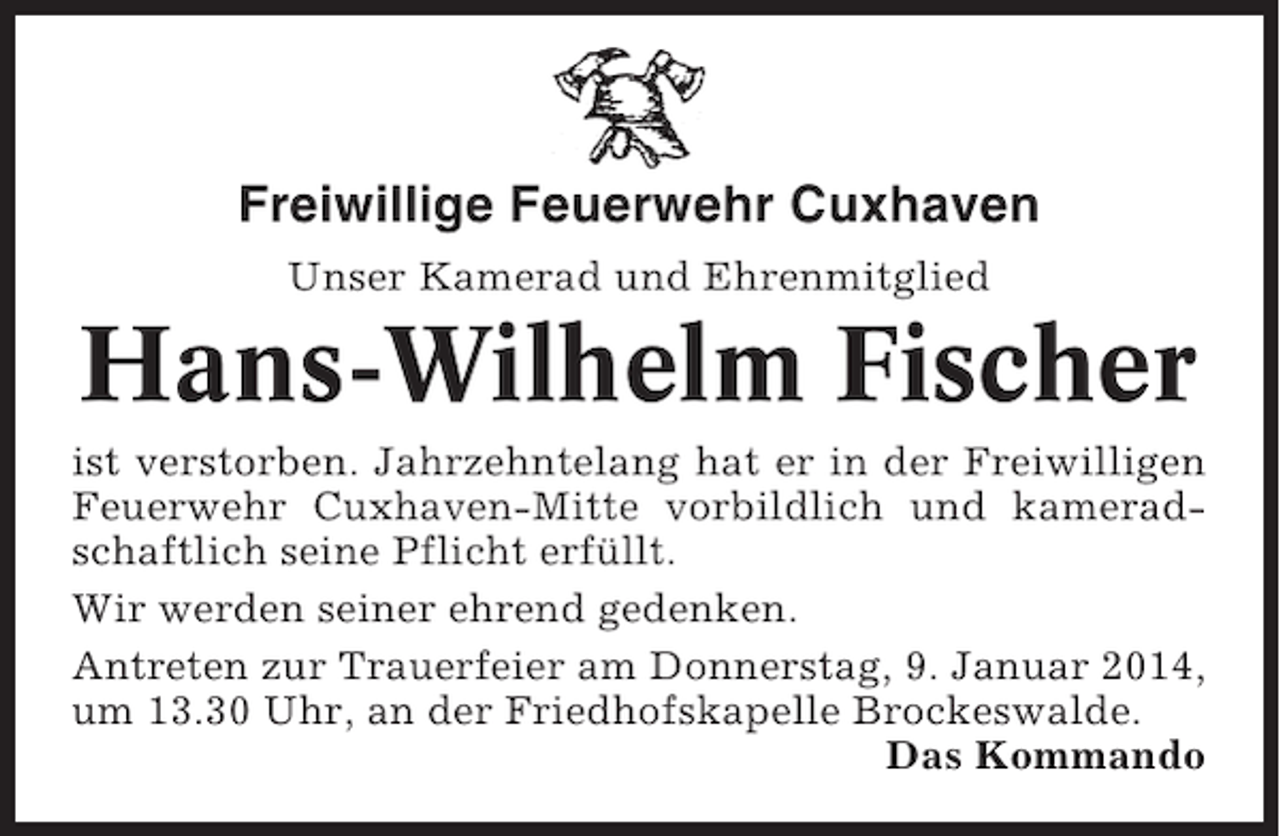 <p>Freiwillige Feuerwehr Cuxhaven<br />Unser Kamerad und Ehrenmitglied</p><p>Hans-Wilhelm Fischer<br />ist verstorben. Jahrzehntelang hat er in der Freiwilligen<br />Feuerwehr Cuxhaven-Mitte vorbildlich und kameradschaftlich seine Pflicht erfüllt.<br />Wir werden seiner ehrend gedenken.<br />Antreten zur Trauerfeier am Donnerstag, 9. Januar 2014,<br />um 13.30 Uhr, an der Friedhofskapelle Brockeswalde.<br />Das Kommando</p>
