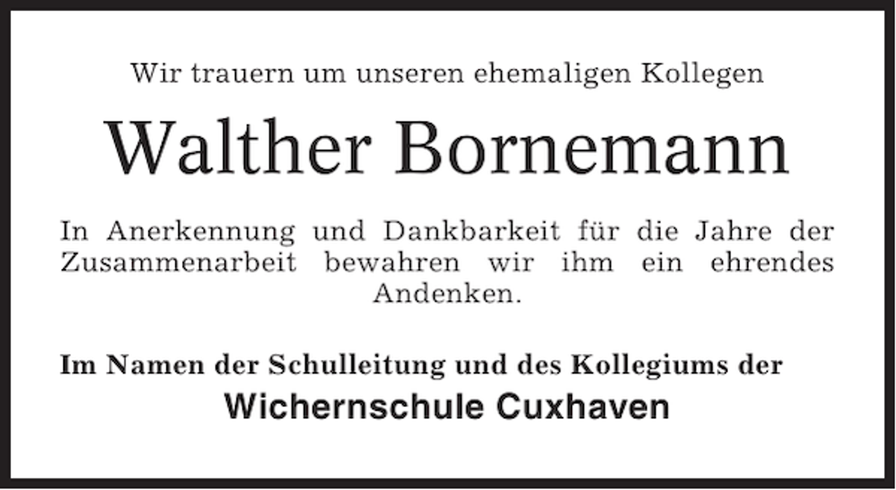 <p>Wir trauern um unseren ehemaligen Kollegen</p><p>Walther Bornemann<br />In Anerkennung und Dankbarkeit für die Jahre der<br />Zusammenarbeit bewahren wir ihm ein ehrendes<br />Andenken.<br />Im Namen der Schulleitung und des Kollegiums der</p><p>Wichernschule Cuxhaven</p>