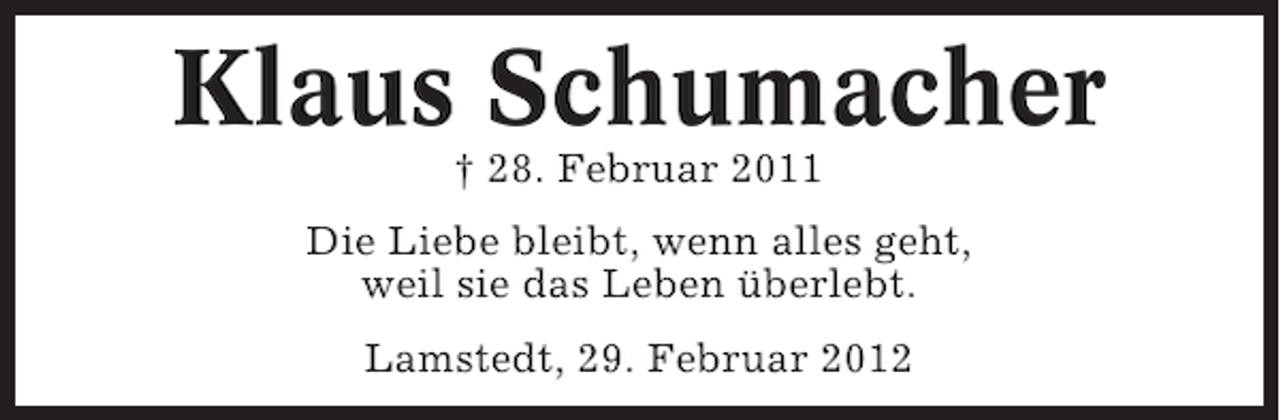<p>Klaus Schumacher<br />† 28. Februar 2011<br />Die Liebe bleibt, wenn alles geht,<br />weil sie das Leben überlebt.<br />Lamstedt, 29. Februar 2012</p>