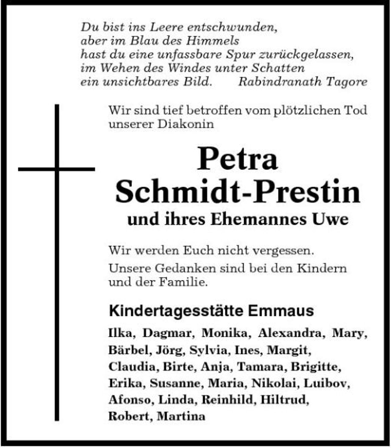<p>Du bist ins Leere entschwunden, aber im Blau des Himmels hast du eine unfassbare Spur zurückgelassen, im Wehen des Windes unter Schatten ein unsichtbares Bild. Rabindranath Tagore Wir sind tief betroffen vom plötzlichen Tod unserer Diakonin</p><p>Petra Schmidt-Prestin<br />und ihres Ehemannes Uwe<br />Wir werden Euch nicht vergessen. Unsere Gedanken sind bei den Kindern und der Familie.</p><p>Kindertagesstätte Emmaus<br />Ilka, Dagmar, Monika, Alexandra, Mary, Bärbel, Jörg, Sylvia, Ines, Margit, Claudia, Birte, Anja, Tamara, Brigitte, Erika, Susanne, Maria, Nikolai, Luibov, Afonso, Linda, Reinhild, Hiltrud, Robert, Martina</p>