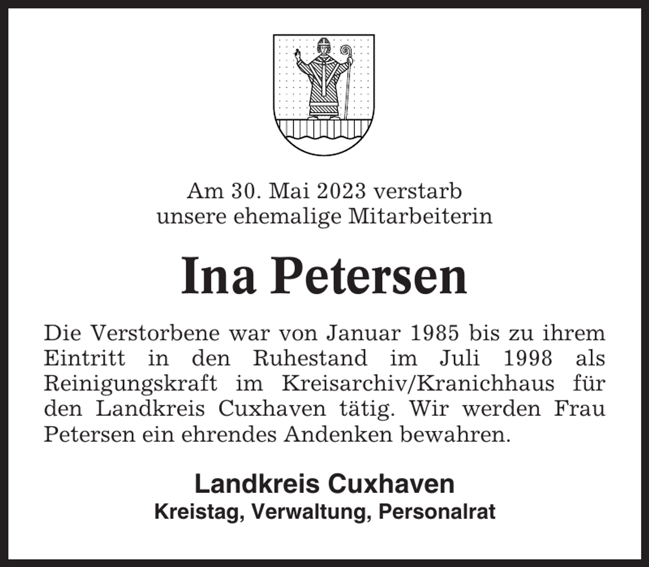 <p>Am 30. Mai 2023 verstarb<br />unsere ehemalige Mitarbeiterin</p><p>Ina Petersen<br />Die Verstorbene war von Januar 1985 bis zu ihrem<br />Eintritt in den Ruhestand im Juli 1998 als<br />Reinigungskraft im Kreisarchiv/Kranichhaus für<br />den Landkreis Cuxhaven tätig. Wir werden Frau<br />Petersen ein ehrendes Andenken bewahren.</p><p>Landkreis Cuxhaven<br />Kreistag, Verwaltung, Personalrat</p>