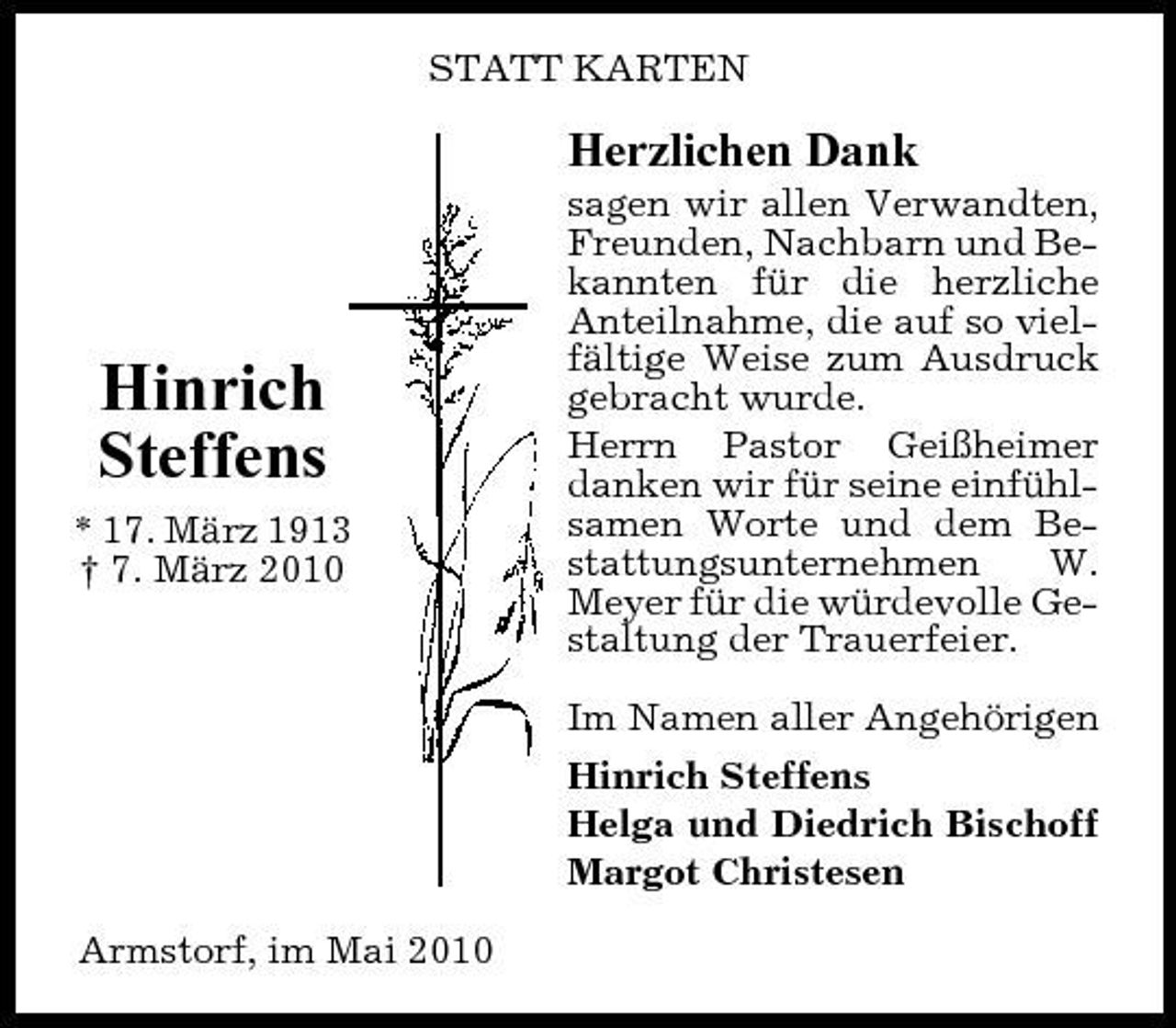 <p>STATT KARTEN</p><p>Herzlichen Dank<br />sagen wir allen Verwandten, Freunden, Nachbarn und Bekannten für die herzliche Anteilnahme, die auf so vielfältige Weise zum Ausdruck gebracht wurde. Herrn Pastor Geißheimer danken wir für seine einfühlsamen Worte und dem Bestattungsunternehmen W. Meyer für die würdevolle Gestaltung der Trauerfeier. Im Namen aller Angehörigen Hinrich Steffens Helga und Diedrich Bischoff Margot Christesen Armstorf, im Mai 2010</p><p>Hinrich Steffens<br />* 17. März 1913 † 7. März 2010</p>