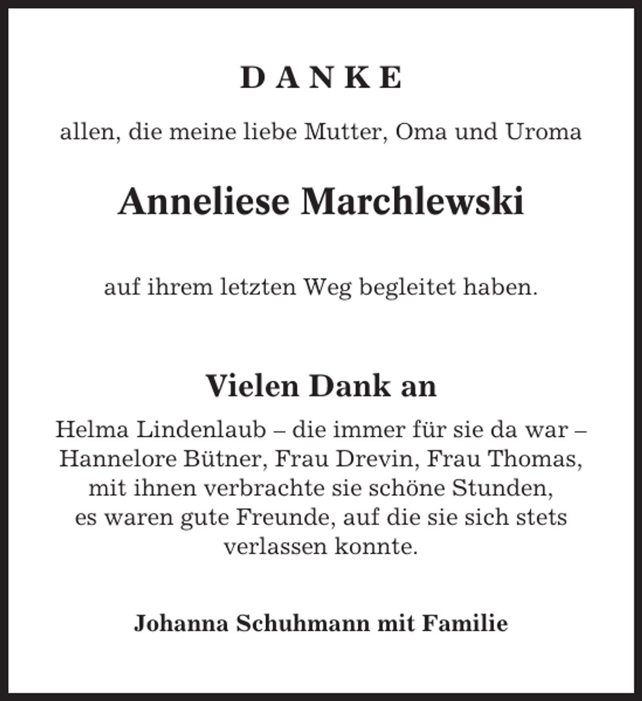<p>DANKE<br />allen, die meine liebe Mutter, Oma und Uroma</p><p>Anneliese Marchlewski<br />auf ihrem letzten Weg begleitet haben.</p><p>Vielen Dank an<br />Helma Lindenlaub – die immer für sie da war –<br />Hannelore Bütner, Frau Drevin, Frau Thomas,<br />mit ihnen verbrachte sie schöne Stunden,<br />es waren gute Freunde, auf die sie sich stets<br />verlassen konnte.<br />Johanna Schuhmann mit Familie</p>