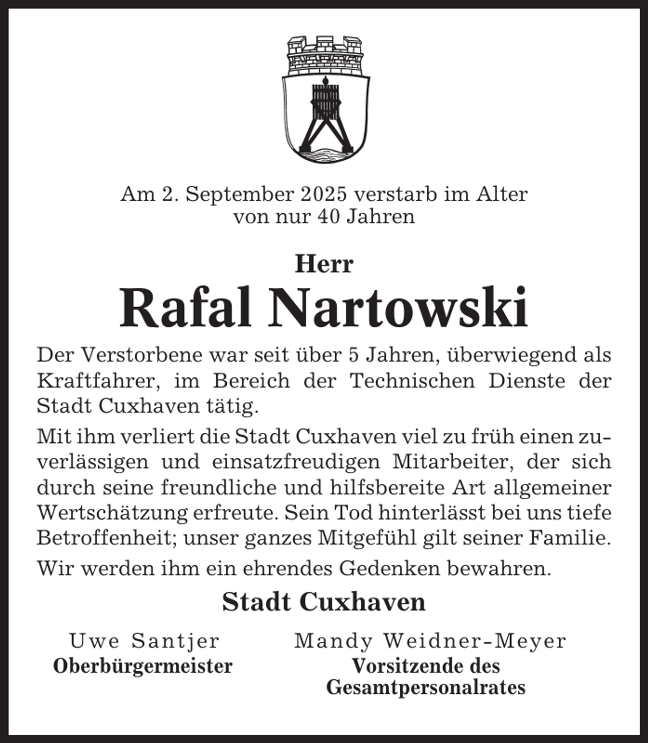 <p>Am 2. September 2025 verstarb im Alter<br />von nur 40 Jahren</p><p>Herr</p><p>Rafal Nartowski<br />Der Verstorbene war seit über 5 Jahren, überwiegend als<br />Kraftfahrer, im Bereich der Technischen Dienste der<br />Stadt Cuxhaven tätig.<br />Mit ihm verliert die Stadt Cuxhaven viel zu früh einen zuverlässigen und einsatzfreudigen Mitarbeiter, der sich<br />durch seine freundliche und hilfsbereite Art allgemeiner<br />Wertschätzung erfreute. Sein Tod hinterlässt bei uns tiefe<br />Betroffenheit; unser ganzes Mitgefühl gilt seiner Familie.<br />Wir werden ihm ein ehrendes Gedenken bewahren.</p><p>Stadt Cuxhaven<br />Uwe Santjer<br />Oberbürgermeister</p><p>Mandy Weidner-Meyer<br />Vorsitzende des<br />Gesamtpersonalrates</p>