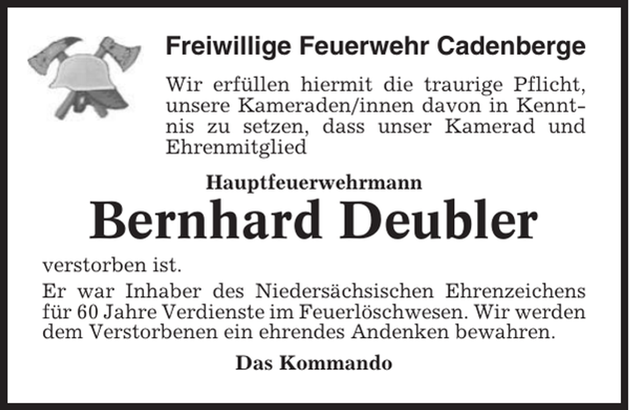 <p>Freiwillige Feuerwehr Cadenberge<br />Wir erfüllen hiermit die traurige Pflicht,<br />unsere Kameraden/innen davon in Kenntnis zu setzen, dass unser Kamerad und<br />Ehrenmitglied<br />Hauptfeuerwehrmann</p><p>Bernhard Deubler<br />verstorben ist.<br />Er war Inhaber des Niedersächsischen Ehrenzeichens<br />für 60 Jahre Verdienste im Feuerlöschwesen. Wir werden<br />dem Verstorbenen ein ehrendes Andenken bewahren.<br />Das Kommando</p>