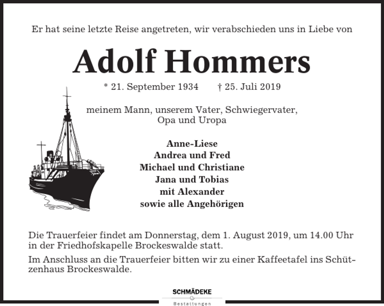 <p>Er hat seine letzte Reise angetreten, wir verabschieden uns in Liebe von</p><p>Adolf Hommers<br />* 21. September 1934</p><p>† 25. Juli 2019</p><p>meinem Mann, unserem Vater, Schwiegervater,<br />Opa und Uropa<br />Anne-Liese<br />Andrea und Fred<br />Michael und Christiane<br />Jana und Tobias<br />mit Alexander<br />sowie alle Angehörigen<br />Die Trauerfeier findet am Donnerstag, dem 1. August 2019, um 14.00 Uhr<br />in der Friedhofskapelle Brockeswalde statt.<br />Im Anschluss an die Trauerfeier bitten wir zu einer Kaffeetafel ins Schützenhaus Brockeswalde.</p>