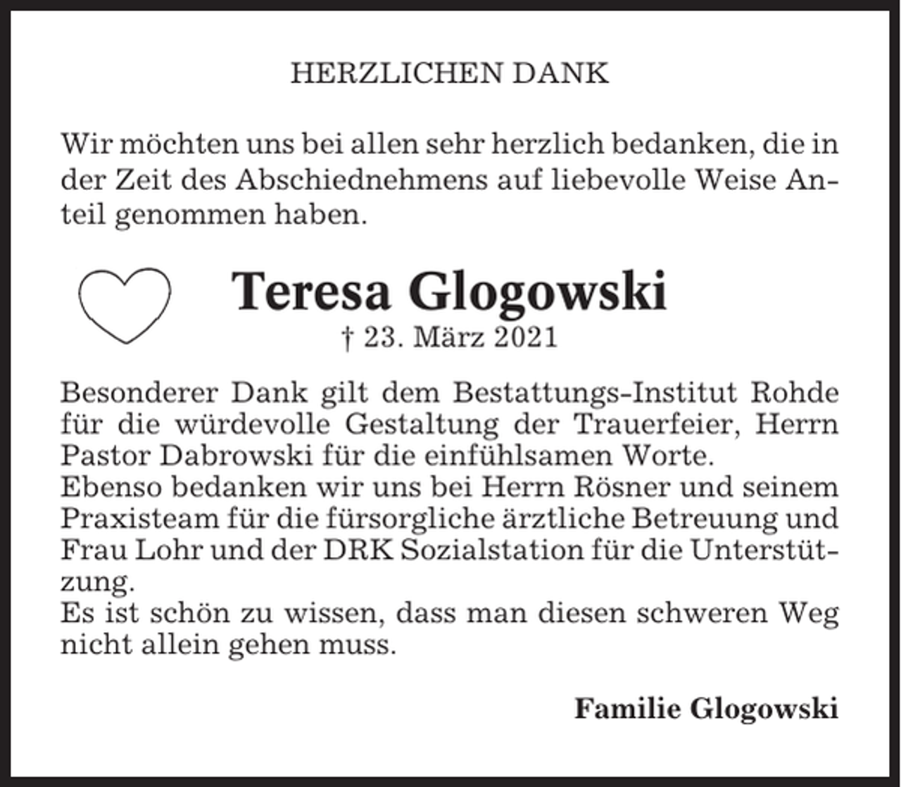 <p>HERZLICHEN DANK<br />Wir möchten uns bei allen sehr herzlich bedanken, die in<br />der Zeit des Abschiednehmens auf liebevolle Weise Anteil genommen haben.</p><p>Teresa Glogowski<br />† 23. März 2021<br />Besonderer Dank gilt dem Bestattungs-Institut Rohde<br />für die würdevolle Gestaltung der Trauerfeier, Herrn<br />Pastor Dabrowski für die einfühlsamen Worte.<br />Ebenso bedanken wir uns bei Herrn Rösner und seinem<br />Praxisteam für die fürsorgliche ärztliche Betreuung und<br />Frau Lohr und der DRK Sozialstation für die Unterstützung.<br />Es ist schön zu wissen, dass man diesen schweren Weg<br />nicht allein gehen muss.<br />Familie Glogowski</p>