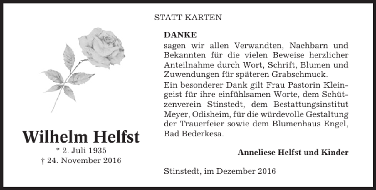 <p>STATT KARTEN</p><p>Wilhelm Helfst<br />* 2. Juli 1935<br />† 24. November 2016</p><p>DANKE<br />sagen wir allen Verwandten, Nachbarn und<br />Bekannten für die vielen Beweise herzlicher<br />Anteilnahme durch Wort, Schrift, Blumen und<br />Zuwendungen für späteren Grabschmuck.<br />Ein besonderer Dank gilt Frau Pastorin Kleingeist für ihre einfühlsamen Worte, dem Schützenverein Stinstedt, dem Bestattungsinstitut<br />Meyer, Odisheim, für die würdevolle Gestaltung<br />der Trauerfeier sowie dem Blumenhaus Engel,<br />Bad Bederkesa.<br />Anneliese Helfst und Kinder<br />Stinstedt, im Dezember 2016</p>