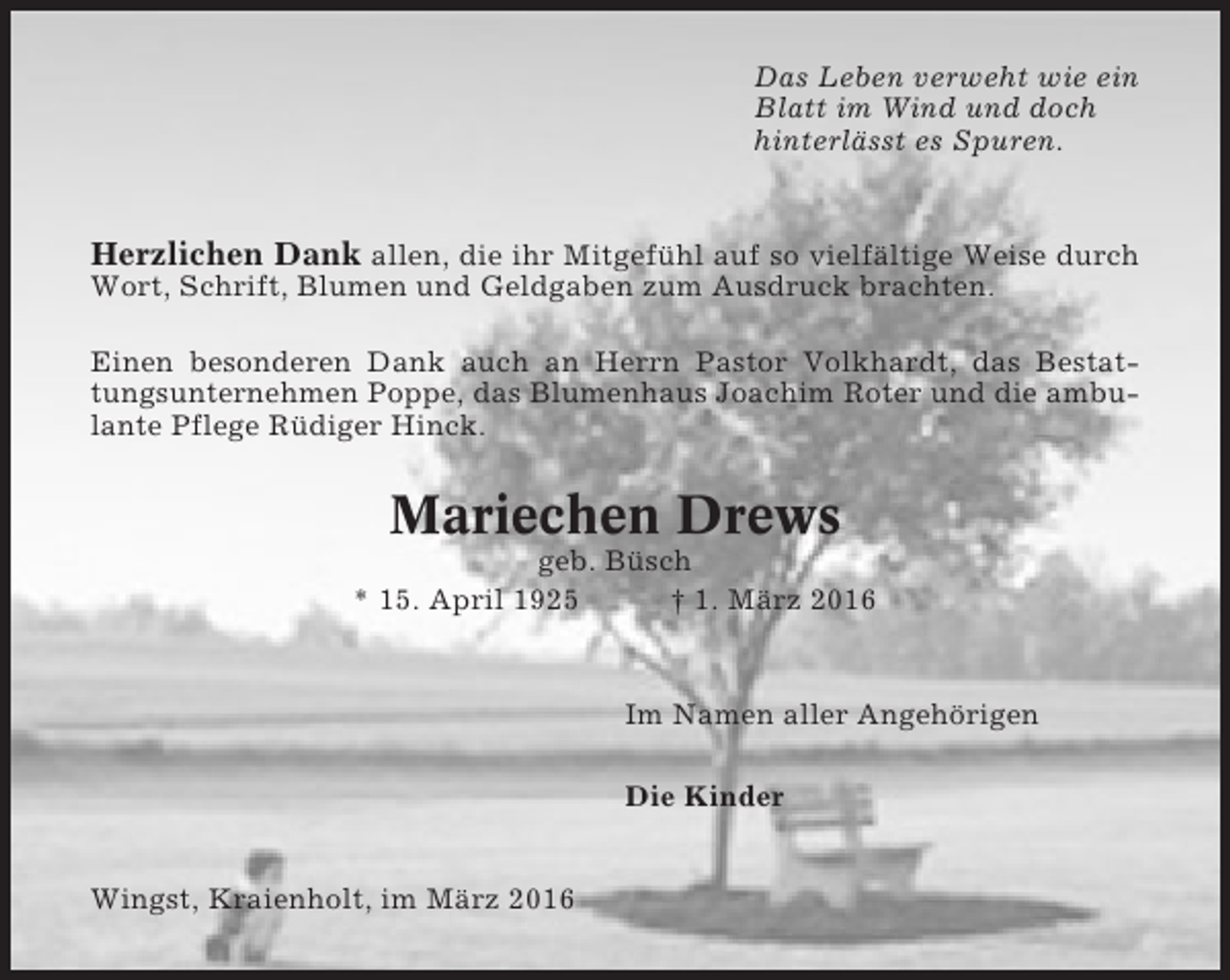 <p>Das Leben verweht wie ein<br />Blatt im Wind und doch<br />hinterlässt es Spuren.</p><p>Herzlichen Dank allen, die ihr Mitgefühl auf so vielfältige Weise durch<br />Wort, Schrift, Blumen und Geldgaben zum Ausdruck brachten.<br />Einen besonderen Dank auch an Herrn Pastor Volkhardt, das Bestattungsunternehmen Poppe, das Blumenhaus Joachim Roter und die ambulante Pflege Rüdiger Hinck.</p><p>Mariechen Drews<br />geb. Büsch<br />* 15. April 1925<br />† 1. März 2016</p><p>Im Namen aller Angehörigen<br />Die Kinder<br />Wingst, Kraienholt, im März 2016</p>