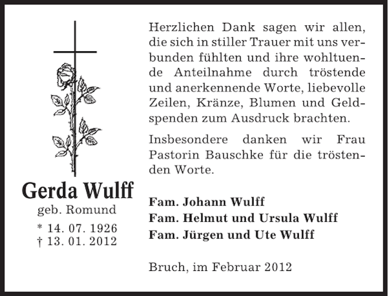 <p>Herzlichen Dank sagen wir allen,<br />die sich in stiller Trauer mit uns verbunden fühlten und ihre wohltuende Anteilnahme durch tröstende<br />und anerkennende Worte, liebevolle<br />Zeilen, Kränze, Blumen und Geldspenden zum Ausdruck brachten.<br />Insbesondere danken wir Frau<br />Pastorin Bauschke für die tröstenden Worte.</p><p>Gerda Wulff<br />geb. Romund<br />* 14. 07. 1926<br />† 13. 01. 2012</p><p>Fam. Johann Wulff<br />Fam. Helmut und Ursula Wulff<br />Fam. Jürgen und Ute Wulff<br />Bruch, im Februar 2012</p>