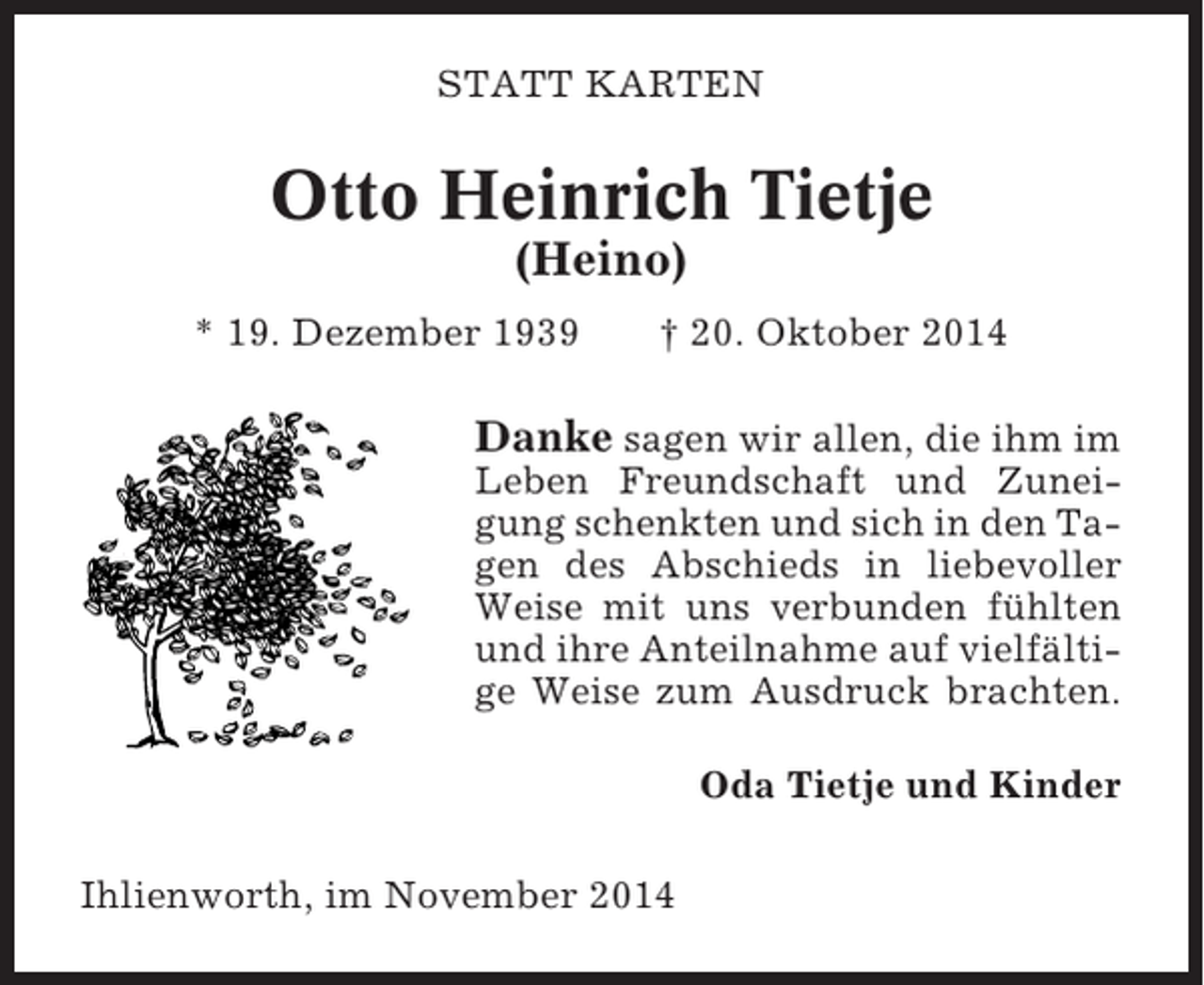 <p>STATT KARTEN</p><p>Otto Heinrich Tietje<br />(Heino)<br />* 19. Dezember 1939</p><p>† 20. Oktober 2014</p><p>Danke sagen wir allen, die ihm im<br />Leben Freundschaft und Zuneigung schenkten und sich in den Tagen des Abschieds in liebevoller<br />Weise mit uns verbunden fühlten<br />und ihre Anteilnahme auf vielfältige Weise zum Ausdruck brachten.<br />Oda Tietje und Kinder<br />Ihlienworth, im November 2014</p>