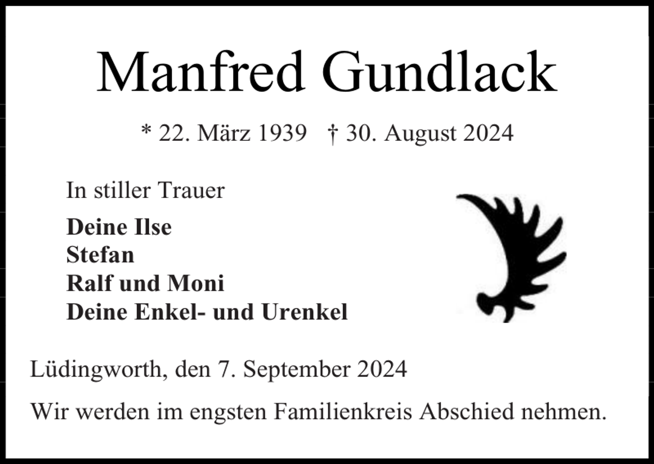 <p>Manfred Gundlack<br />* 22. März 1939 † 30. August 2024<br />In stiller Trauer<br />Deine Ilse<br />Stefan<br />Ralf und Moni<br />Deine Enkel- und Urenkel<br />Lüdingworth, den 7. September 2024<br />Wir werden im engsten Familienkreis Abschied nehmen.</p>