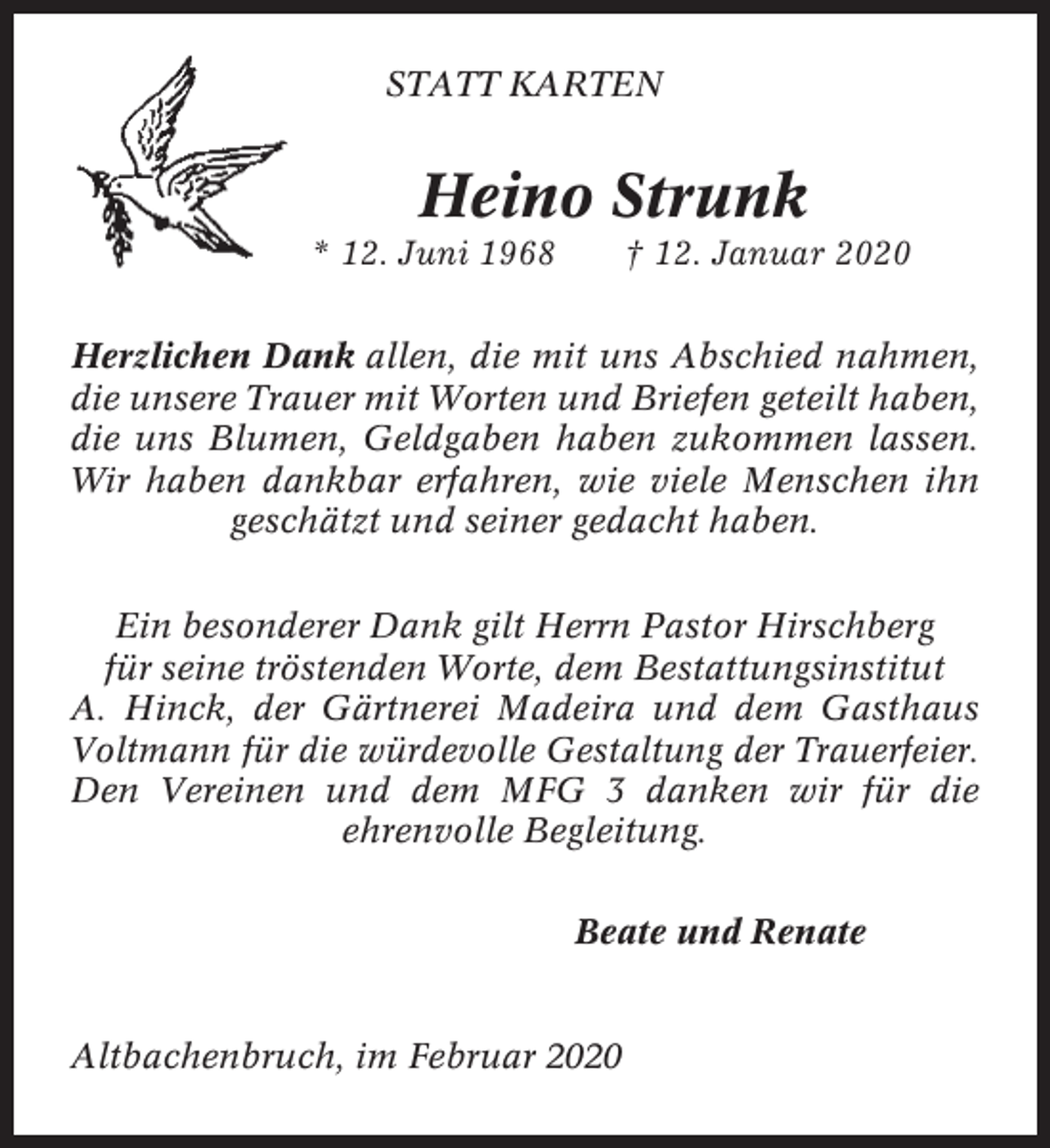 <p>STATT KARTEN</p><p>Heino Strunk<br />* 12. Juni 1968</p><p>† 12. Januar 2020</p><p>Herzlichen Dank allen, die mit uns Abschied nahmen,<br />die unsere Trauer mit Worten und Briefen geteilt haben,<br />die uns Blumen, Geldgaben haben zukommen lassen.<br />Wir haben dankbar erfahren, wie viele Menschen ihn<br />geschätzt und seiner gedacht haben.<br />Ein besonderer Dank gilt Herrn Pastor Hirschberg<br />für seine tröstenden Worte, dem Bestattungsinstitut<br />A. Hinck, der Gärtnerei Madeira und dem Gasthaus<br />Voltmann für die würdevolle Gestaltung der Trauerfeier.<br />Den Vereinen und dem MFG 3 danken wir für die<br />ehrenvolle Begleitung.<br />Beate und Renate</p><p>Altbachenbruch, im Februar 2020</p>