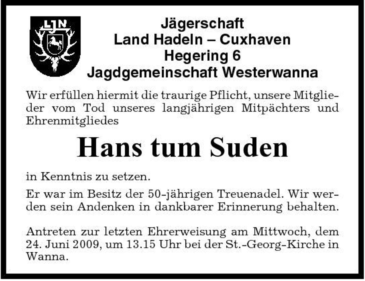 <p>Jägerschaft Land Hadeln – Cuxhaven Hegering 6 Jagdgemeinschaft Westerwanna<br />Wir erfüllen hiermit die traurige Pflicht, unsere Mitglieder vom Tod unseres langjährigen Mitpächters und Ehrenmitgliedes</p><p>Hans tum Suden<br />in Kenntnis zu setzen. Er war im Besitz der 50-jährigen Treuenadel. Wir werden sein Andenken in dankbarer Erinnerung behalten. Antreten zur letzten Ehrerweisung am Mittwoch, dem 24. Juni 2009, um 13.15 Uhr bei der St.-Georg-Kirche in Wanna.</p>
