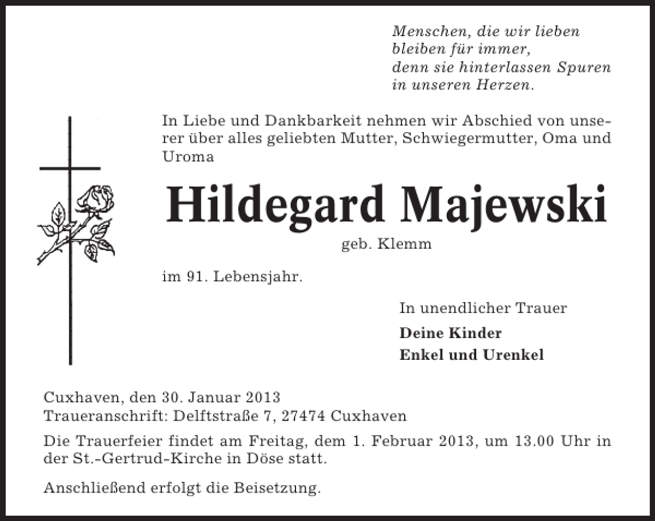 <p>Menschen, die wir lieben<br />bleiben für immer,<br />denn sie hinterlassen Spuren<br />in unseren Herzen.<br />In Liebe und Dankbarkeit nehmen wir Abschied von unserer über alles geliebten Mutter, Schwiegermutter, Oma und<br />Uroma</p>
<p>Hildegard Majewski<br />geb. Klemm<br />im 91. Lebensjahr.<br />In unendlicher Trauer<br />Deine Kinder<br />Enkel und Urenkel<br />Cuxhaven, den 30. Januar 2013<br />Traueranschrift: Delftstraße 7, 27474 Cuxhaven<br />Die Trauerfeier findet am Freitag, dem 1. Februar 2013, um 13.00 Uhr in<br />der St.-Gertrud-Kirche in Döse statt.<br />Anschließend erfolgt die Beisetzung.</p>