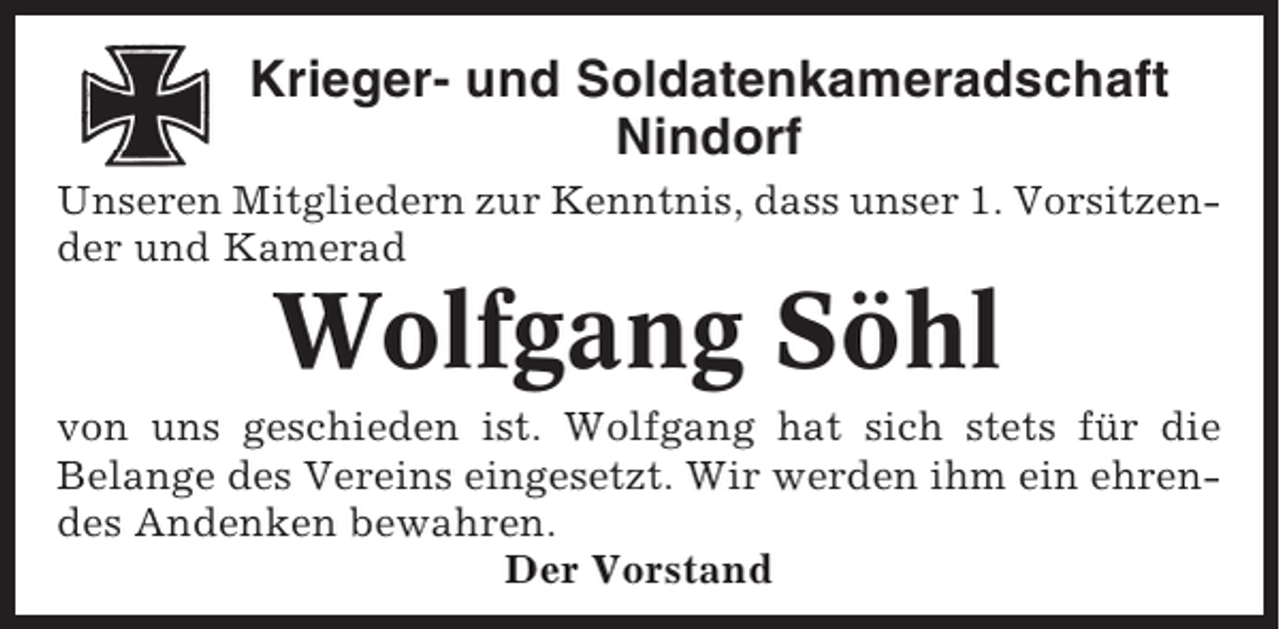 <p>Krieger- und Soldatenkameradschaft<br />Nindorf<br />Unseren Mitgliedern zur Kenntnis, dass unser 1. Vorsitzender und Kamerad</p><p>Wolfgang Söhl<br />von uns geschieden ist. Wolfgang hat sich stets für die<br />Belange des Vereins eingesetzt. Wir werden ihm ein ehrendes Andenken bewahren.<br />Der Vorstand</p>