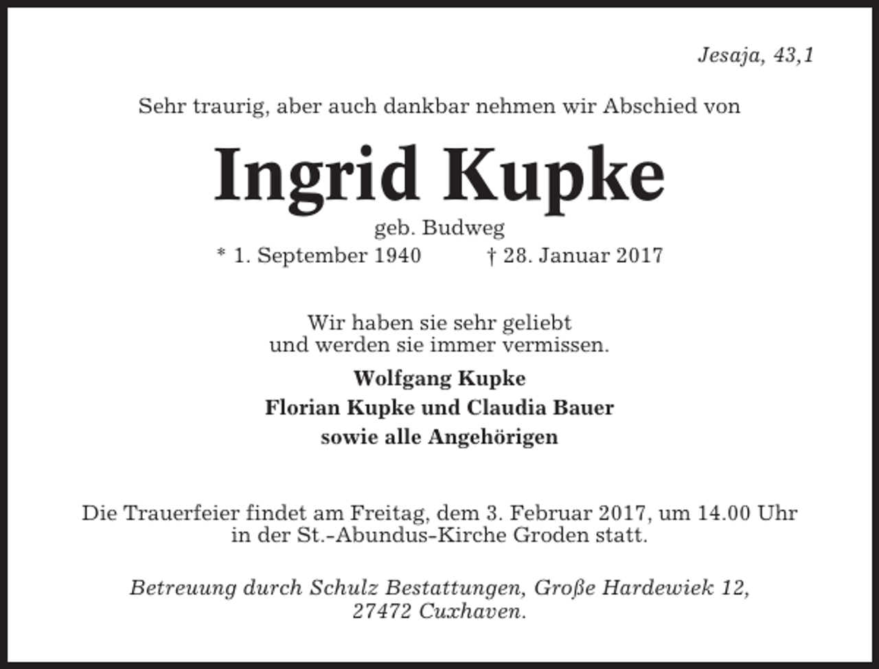 <p>Jesaja, 43,1<br />Sehr traurig, aber auch dankbar nehmen wir Abschied von</p><p>Ingrid Kupke<br />geb. Budweg<br />* 1. September 1940<br />† 28. Januar 2017<br />Wir haben sie sehr geliebt<br />und werden sie immer vermissen.<br />Wolfgang Kupke<br />Florian Kupke und Claudia Bauer<br />sowie alle Angehörigen</p><p>Die Trauerfeier findet am Freitag, dem 3. Februar 2017, um 14.00 Uhr<br />in der St.-Abundus-Kirche Groden statt.<br />Betreuung durch Schulz Bestattungen, Große Hardewiek 12,<br />27472 Cuxhaven.</p>