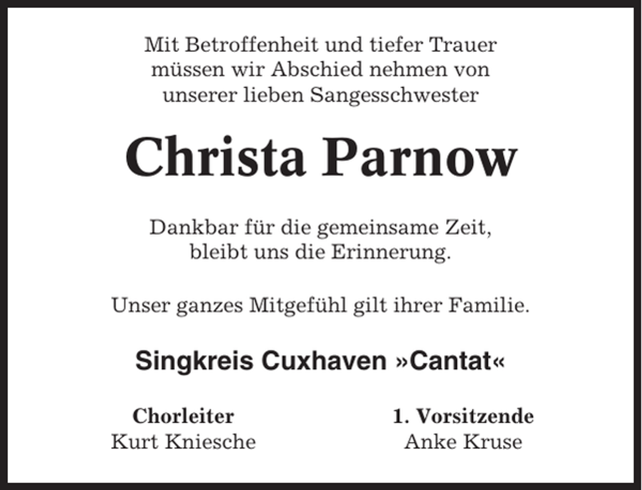 <p>Mit Betroffenheit und tiefer Trauer<br />müssen wir Abschied nehmen von<br />unserer lieben Sangesschwester</p><p>Christa Parnow<br />Dankbar für die gemeinsame Zeit,<br />bleibt uns die Erinnerung.<br />Unser ganzes Mitgefühl gilt ihrer Familie.</p><p>Singkreis Cuxhaven »Cantat«<br />Chorleiter<br />Kurt Kniesche</p><p>1. Vorsitzende<br />Anke Kruse</p>