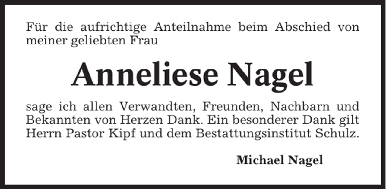 <p>Für die aufrichtige Anteilnahme beim Abschied von<br />meiner geliebten Frau</p><p>Anneliese Nagel<br />sage ich allen Verwandten, Freunden, Nachbarn und<br />Bekannten von Herzen Dank. Ein besonderer Dank gilt<br />Herrn Pastor Kipf und dem Bestattungsinstitut Schulz.<br />Michael Nagel</p>