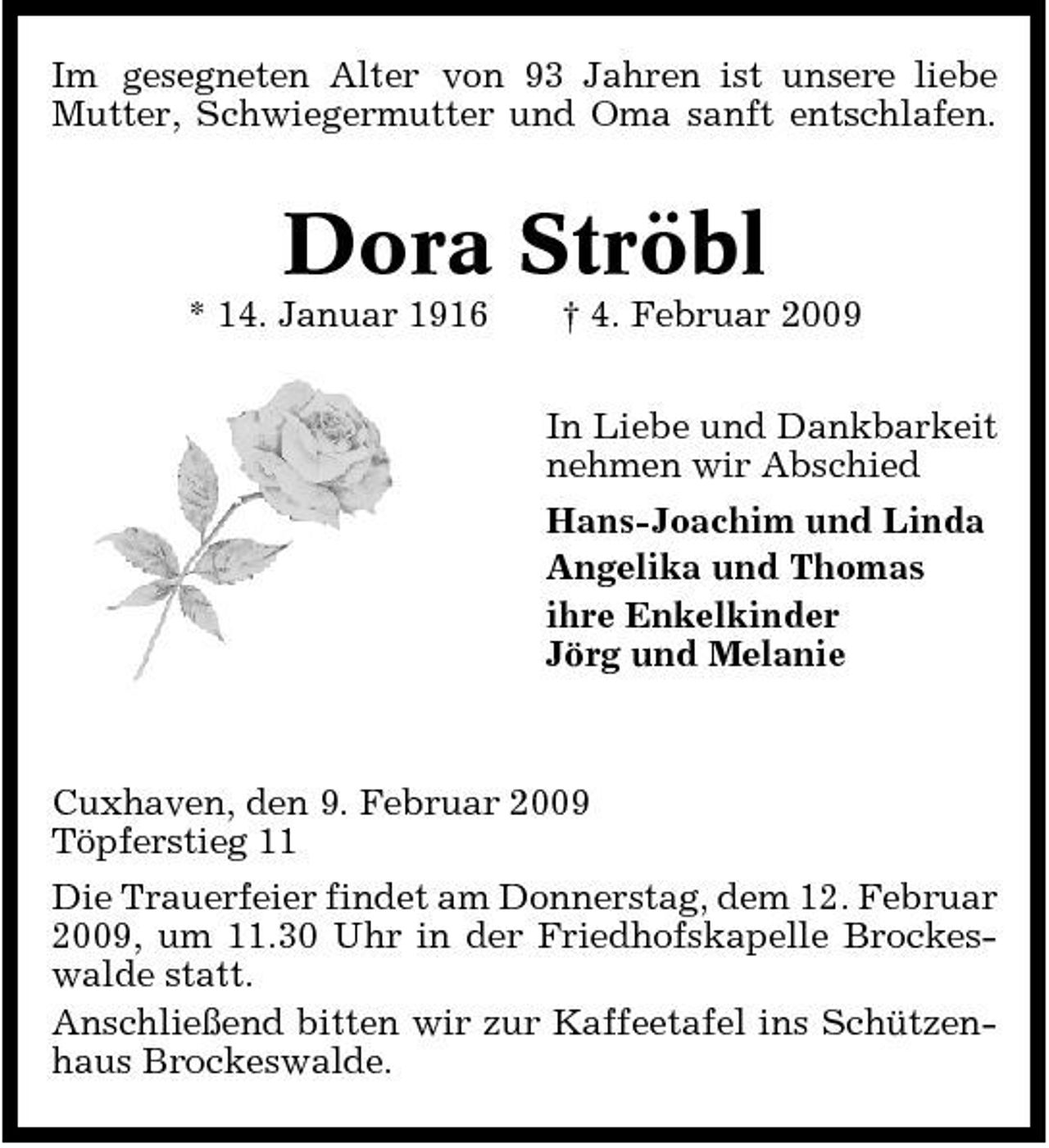 <p>Im gesegneten Alter von 93 Jahren ist unsere liebe Mutter, Schwiegermutter und Oma sanft entschlafen.</p><p>Dora Ströbl<br />* 14. Januar 1916 † 4. Februar 2009 In Liebe und Dankbarkeit nehmen wir Abschied Hans-Joachim und Linda Angelika und Thomas ihre Enkelkinder Jörg und Melanie</p><p>Cuxhaven, den 9. Februar 2009 Töpferstieg 11 Die Trauerfeier findet am Donnerstag, dem 12. Februar 2009, um 11.30 Uhr in der Friedhofskapelle Brockeswalde statt. Anschließend bitten wir zur Kaffeetafel ins Schützenhaus Brockeswalde.</p>