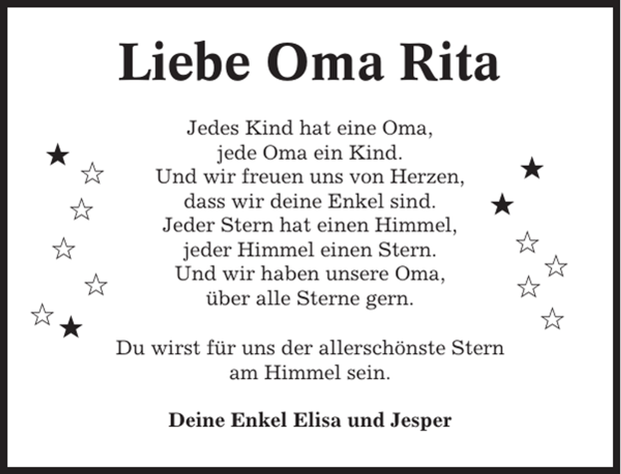 <p>Liebe Oma Rita<br />★</p><p>✩<br />✩<br />✩<br />✩<br />✩★</p><p>Jedes Kind hat eine Oma,<br />jede Oma ein Kind.<br />Und wir freuen uns von Herzen,<br />dass wir deine Enkel sind.<br />Jeder Stern hat einen Himmel,<br />jeder Himmel einen Stern.<br />Und wir haben unsere Oma,<br />über alle Sterne gern.</p><p>★<br />★<br />✩</p><p>Du wirst für uns der allerschönste Stern<br />am Himmel sein.<br />Deine Enkel Elisa und Jesper</p><p>✩<br />✩<br />✩</p>