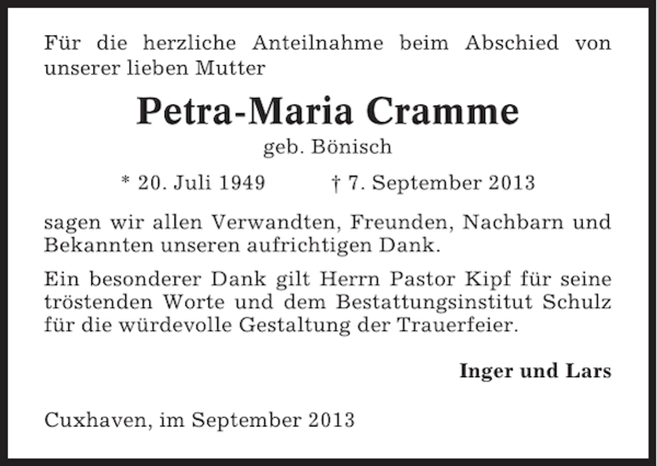 <p>Für die herzliche Anteilnahme beim Abschied von<br />unserer lieben Mutter</p><p>Petra-Maria Cramme<br />geb. Bönisch<br />* 20. Juli 1949</p><p>† 7. September 2013</p><p>sagen wir allen Verwandten, Freunden, Nachbarn und<br />Bekannten unseren aufrichtigen Dank.<br />Ein besonderer Dank gilt Herrn Pastor Kipf für seine<br />tröstenden Worte und dem Bestattungsinstitut Schulz<br />für die würdevolle Gestaltung der Trauerfeier.<br />Inger und Lars<br />Cuxhaven, im September 2013</p>