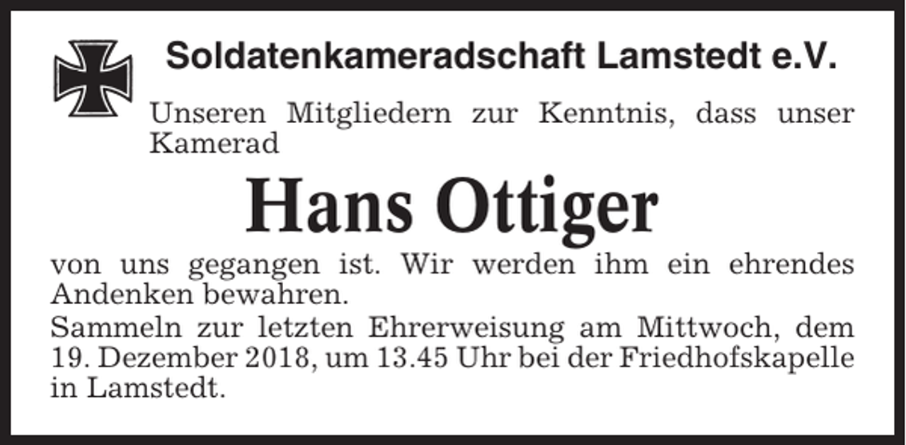 <p>Soldatenkameradschaft Lamstedt e.V.<br />Unseren Mitgliedern zur Kenntnis, dass unser<br />Kamerad</p><p>Hans Ottiger<br />von uns gegangen ist. Wir werden ihm ein ehrendes<br />Andenken bewahren.<br />Sammeln zur letzten Ehrerweisung am Mittwoch, dem<br />19. Dezember 2018, um 13.45 Uhr bei der Friedhofskapelle<br />in Lamstedt.</p>