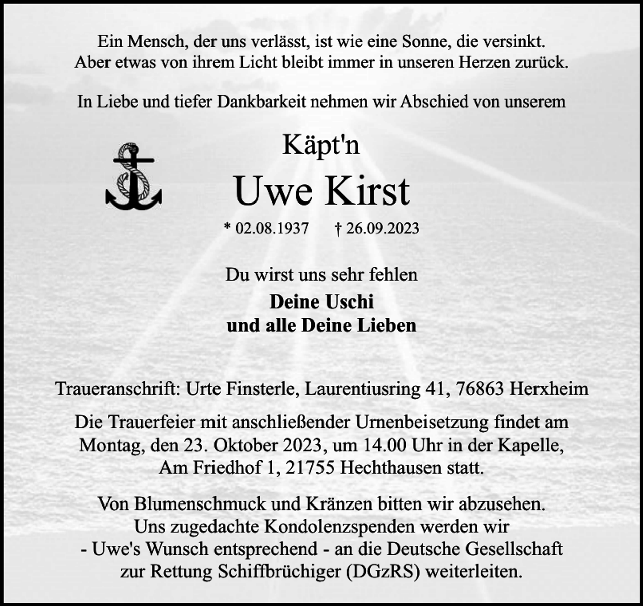 <p>Ein Mensch, der uns verlässt, ist wie eine Sonne, die versinkt.<br />Aber etwas von ihrem Licht bleibt immer in unseren Herzen zurück.<br />In Liebe und tiefer Dankbarkeit nehmen wir Abschied von unserem</p><p>Käpt'n</p><p>Uwe Kirst</p><p>* 02.08.1937</p><p>† 26.09.2023</p><p>DuDu<br />wirst<br />unsuns<br />sehr<br />fehlen<br />wirst<br />fehlen<br />Deine Uschi<br />und alle Deine Lieben<br />Traueranschrift: Urte Finsterle, Laurentiusring 41, 76863 Herxheim<br />Die Trauerfeier mit anschließender Urnenbeisetzung findet am<br />Montag, den 23. Oktober 2023, um 14.00 Uhr in der Kapelle,<br />Am Friedhof 1, 21755 Hechthausen statt.<br />Von Blumenschmuck und Kränzen bitten wir abzusehen.<br />Uns zugedachte Kondolenzspenden werden wir<br />- Uwe's Wunsch entsprechend - an die Deutsche Gesellschaft<br />zur Rettung Schiffbrüchiger (DGzRS) weiterleiten.</p>
