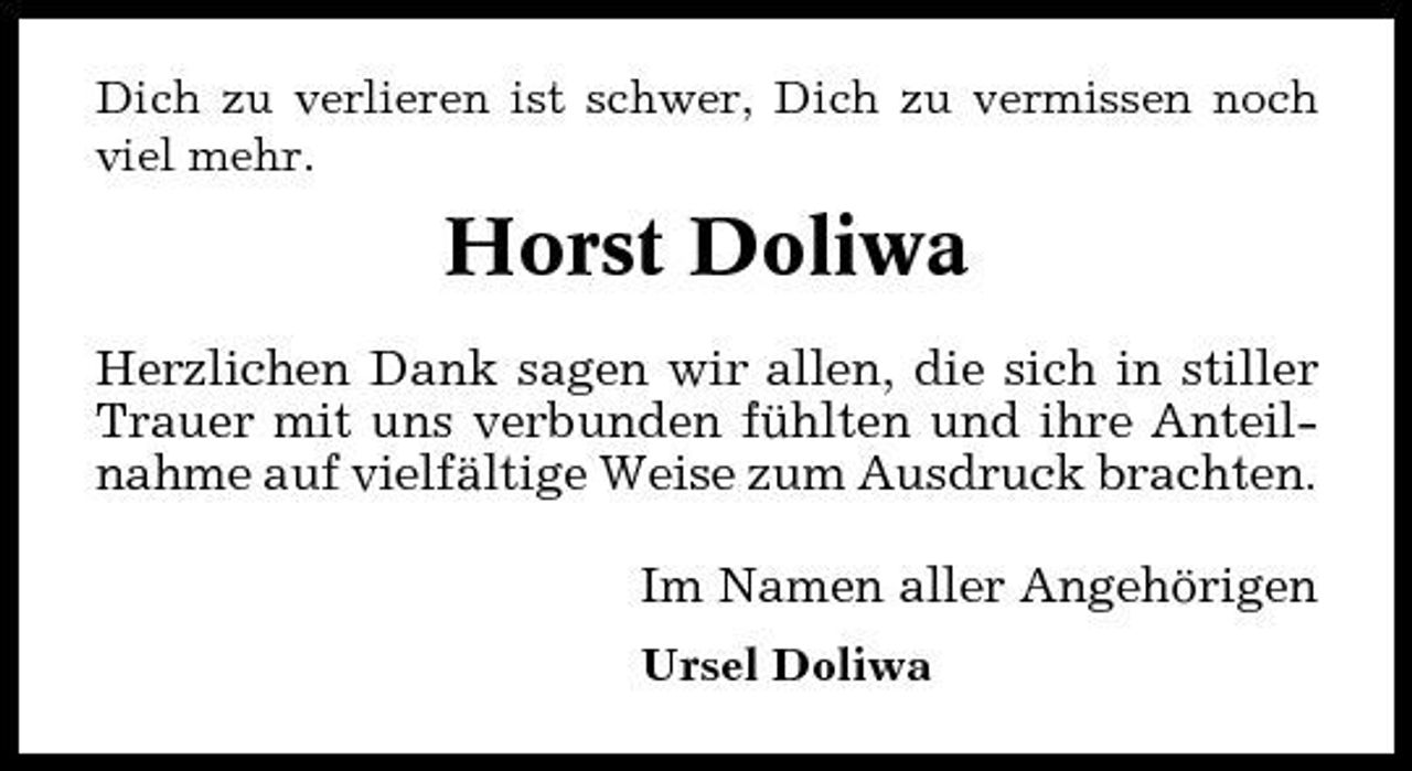 <p>Dich zu verlieren ist schwer, Dich zu vermissen noch viel mehr.</p><p>Horst Doliwa<br />Herzlichen Dank sagen wir allen, die sich in stiller Trauer mit uns verbunden fühlten und ihre Anteilnahme auf vielfältige Weise zum Ausdruck brachten. Im Namen aller Angehörigen<br />Ursel Doliwa</p>